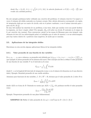 donde Drθ = {(r, θ) : 0 ≤ r ≤ 1
2, 0 ≤ θ ≤ 2π}. la soluci´on ﬁnalmente es V (S) = π(4
3 −
√
2
2 ) (que
resulta una cantidad positiva).
En este ejemplo podr´ıamos haber utilizado una simetr´ıa del problema: el volumen total de S es igual a 4
veces el volumen del s´olido contenido en el primer octante. Este c´alculo alternativo corresponde a la regi´on
de integraci´on dada por un cuarto de c´ırculo, solo en el primer cuadrante, o sea el mismo intervalo para r
pero con θ ∈ [0, π
2 ].
Es muy ´util analizar las simetr´ıas de un problema, si las tiene, dado que muchas veces nos puede facilitar
la respuesta, sin hacer ning´un c´alulo!. Por ejemplo, D x dA sobre un c´ırculo D centrado en el origen da
0, por simetr´ıa (sin cuentas). Para convencerse, piense en las sumas de Riemann para esta integral: cada
elemento de ´area dA (un subrect´angulo polar) se multiplica por el valor de muestra x en ese subrectangulo;
pero hay tantos valores de x positivos como negativos, de modo que se cancelan.
2.5. Aplicaciones de las integrales dobles
Discutimos en esta secci´on algunas aplicaciones f´ısicas de las integrales dobles.
2.5.1. Valor promedio de una funci´on de dos variables
Si x1, x2, · · · , xn son n n´umeros, su promedio est´a deﬁnido por [xi]prom = (x1 +x2 +· · ·+xn)/n = 1
n
n
i=1 xi
(por ejemplo: la altura promedio de los alumnos del curso). Este concepto nos lleva a deﬁnir el valor promedio
de una funci´on de una variable F en el intervalo [a, b] como
Fprom =
1
b − a
b
a
F(x)dx
donde b−a es la longitud del intervalo de integraci´on (como n era el n´umero de elementos en el caso discreto
dado). Ejemplo: Densidad promedio de una varilla met´alica.
Asimismo para funciones de dos variables, f : D ⊂ R2 → R, decimos que el valor promedio de f sobre D es:
fprom =
1
A(D) D
f(x, y)dA
donde A(D) es el ´area de D. Teniendo en cuenta que A(D) = D dA, podemos escribir el valor promedio
como:
fprom = D f(x, y) dA
D dA
Ejemplo: Temperatura promedio de una placa bidimensional.
EJEMPLO 12: Hallar el valor promedio de f(x, y) = x sen2(xy) en D = [0, π] × [0, π]
5-17
 