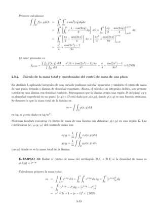 Primero calculamos
D
f(x, y)dA =
π
0
π
0
x sen2
(xy)dydx
=
π
0
π
0
x
1 − cos(2xy)
2
dy dx =
π
0
xy
2
−
sen(2xy)
4
y=π
y=0
dx
=
π
0
πx
2
−
sen(2πx)
4
dx =
πx2
4
+
cos(2πx)
8π
x=π
x=0
=
π3
4
+
cos(2π2) − 1
8π
El valor promedio es
fprom = D f(x, y) dA
D dA
=
π3/4 + [cos(2π2) − 1]/8π
π2
=
π
4
+
cos(2π2) − 1
8π3
0,7839
2.5.2. C´alculo de la masa total y coordenadas del centro de masa de una placa
En An´alisis I, aplicando integrales de una variable pudimos calcular momentos y tambi´en el centro de masa
de una placa delgada o l´amina de densidad constante. Ahora, el c´alculo con integrales dobles, nos permite
considerar una l´amina con densidad variable. Supongamos que la l´amina ocupa una regi´on D del plano xy y
su densidad superﬁcial en un punto (x, y) ∈ D est´a dada por ρ(x, y), donde ρ(x, y) es una funci´on continua.
Se demuestra que la masa total de la l´amina es:
m =
D
ρ(x, y)dA
en kg, si ρ esta dada en kg/m2.
Podemos tambi´en encontrar el centro de masa de una l´amina con densidad ρ(x, y) en una regi´on D. Las
coordenadas (xCM , yCM ) del centro de masa son:
xCM =
1
m D
x ρ(x, y) dA
yCM =
1
m D
y ρ(x, y) dA
(en m) donde m es la masa total de la l´amina.
EJEMPLO 13: Hallar el centro de masa del rect´angulo [0, 1] × [0, 1] si la densidad de masa es
ρ(x, y) = ex+y
Calculemos primero la masa total:
m =
D
ex+y
dA =
1
0
1
0
ex+y
dx dy =
1
0
ex+y 1
0
dy
=
1
0
(e1+y
− ey
)dy = e1+y
− ey 1
0
= e2
− 2e + 1 = (e − 1)2
2,9525
5-18
 
