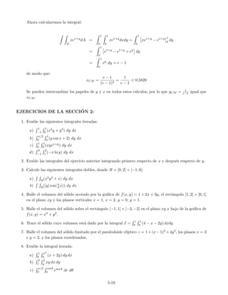 Ahora calcularemos la integral:
D
xex+y
dA =
1
0
1
0
xex+y
dxdy =
1
0
xex+y
− ex+y 1
0
dy
=
1
0
e1+y
− e1+y
+ ey
dy
=
1
0
ey
dy = e − 1
de modo que:
xCM =
e − 1
(e − 1)2
=
1
e − 1
0,5820
Se pueden intercambiar los papeles de y y x en todos estos c´alculos, por lo que yCM = 1
e−1 igual que
xCM .
EJERCICIOS DE LA SECCI´ON 2:
1. Eval´ue las siguientes integrales iteradas:
a)
1
−1
1
0 (x4y + y2) dy dx
b)
π/2
0
1
0 (y cos x + 2) dy dx
c)
1
0
1
0 (xyex+y) dy dx
d)
0
−1
2
1 (−x ln y) dy dx
2. Eval´ue las integrales del ejercicio anterior integrando primero respecto de x y despu´es respecto de y.
3. Calcule las siguientes integrales dobles, donde R = [0, 2] × [−1, 0]:
a) R(x2y2 + x) dy dx
b) R(|y| cos(π
4 x)) dy dx
4. Halle el volumen del s´olido acotado por la gr´aﬁca de f(x, y) = 1 + 2x + 3y, el rect´angulo [1, 2] × [0, 1]
en el plano xy y los planos verticales x = 1, x = 2, y = 0, y = 1.
5. Halle el volumen del s´olido sobre el rect´angulo [−1, 1] × [−3, −2] en el plano xy y bajo de la gr´aﬁca de
f(x, y) = x4 + y2.
6. Trace el s´olido cuyo volumen est´a dado por la integral I =
1
0
1
0 (4 − x − 2y) dxdy
7. Halle el volumen del s´olido limitado por el paraboloide el´ıptico z = 1+(x−1)2 +4y2, los planos x = 3
e y = 2, y los planos coordenados.
8. Eval´ue la integral iterada:
a)
1
0
x2
0 (x + 2y) dy dx
b)
2
1
2
y xy dx dy
c)
π/2
0
cos θ
0 esen θ dr dθ
5-19
 