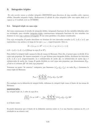3. Integrales triples
En esta secci´on vamos a estudiar integrales DEFINIDAS para funciones de tres variables sobre regiones
s´olidas, llamadas integrales triples. Realizaremos el c´alculo de estas integrales sobre una regi´on dada en el
espacio y el resultado ser´a un N ´UMERO.
3.1. Integral triple en una caja
As´ı como comenzamos el estudio de integrales dobles, integrando funciones de dos variables deﬁnidas sobre
un rect´angulo, para estudiar integrales triples comenzaremos integrando funciones de tres variables con
dominio en una caja o prisma rectangular B con caras paralelas a los planos coordenados.
Una caja rectangular B puede describirse en t´erminos de tres intervalos cerrados [a, b], [c, d] y [s, t], que
representan a sus aristas a lo largo de los ejes x, y, z, respectivamente. Esto es,
B = {(x, y, z) ∈ R3
: a ≤ x ≤ b, c ≤ y ≤ d, s ≤ z ≤ t}
´o B = [a, b] × [c, d] × [s, t](Dibuje la caja B en R3).
Para deﬁnir la integral triple usamos la idea de sumas de Riemann. Para ello, el primer paso es dividir B en
cajas m´as peque˜nas. De manera semejante a lo que hicimos para integrales dobles, dividimos los intervalos
[a, b], [c, d] y [s, t], respectivamente, en n subintervalos de ancho ∆x, m subintervalos de ancho ∆y y l
subintervalos de ancho ∆z. Luego B queda dividido en nml cajas m´as peque˜nas, que denominamos Bijk.
¿Cu´al es el volumen ∆V de cada caja peque˜na?
Tomamos un punto “de muestra” cualquiera, que llamamos (x∗
ijk, y∗
ijk, z∗
ijk), en cada Bijk y formamos la
suma triple de Riemann:
Snml =
n
i=1
m
j=1
l
k=1
f(x∗
ijk, y∗
ijk, z∗
ijk) ∆V
Por analog´ıa con la deﬁnici´on de integral doble, deﬁnimos la integral triple como el l´ımite de las sumas de
Riemann:
DEFINICI´ON:
La integral triple de f sobre la caja B es
B
f(x, y, z) dV = l´ım
n,m,l→∞
n
i=1
m
j=1
l
k=1
f(x∗
ijk, y∗
ijk, z∗
ijk) ∆V
si el l´ımite existe.
Se puede demostrar que el l´ımite de la deﬁnici´on anterior existe si f es una funci´on continua en B, y el
resultado es un n´umero real.
5-21
 