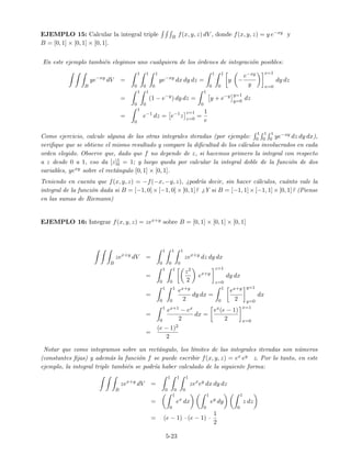 EJEMPLO 15: Calcular la integral triple B f(x, y, z) dV , donde f(x, y, z) = y e−xy y
B = [0, 1] × [0, 1] × [0, 1].
En este ejemplo tambi´en elegimos uno cualquiera de los ´ordenes de integraci´on posibles:
B
ye−xy
dV =
1
0
1
0
1
0
ye−xy
dx dy dz =
1
0
1
0
y −
e−xy
y
x=1
x=0
dy dz
=
1
0
1
0
(1 − e−y
) dy dz =
1
0
y + e−y y=1
y=0
dz
=
1
0
e−1
dz = e−1
z
z=1
z=0
=
1
e
Como ejercicio, calcule alguna de las otras integrales iteradas (por ejemplo:
1
0
1
0
1
0 ye−xy dz dy dx),
veriﬁque que se obtiene el mismo resultado y compare la diﬁcultad de los c´alculos involucrados en cada
orden elegido. Observe que, dado que f no depende de z, si hacemos primero la integral con respecto
a z desde 0 a 1, eso da [z]1
0 = 1; y luego queda por calcular la integral doble de la funci´on de dos
variables, yexy sobre el rect´angulo [0, 1] × [0, 1].
Teniendo en cuenta que f(x, y, z) = −f(−x, −y, z), ¿podr´ıa decir, sin hacer c´alculos, cu´anto vale la
integral de la funci´on dada si B = [−1, 0]×[−1, 0]×[0, 1]? ¿Y si B = [−1, 1]×[−1, 1]×[0, 1]? (Piense
en las sumas de Riemann)
EJEMPLO 16: Integrar f(x, y, z) = zex+y sobre B = [0, 1] × [0, 1] × [0, 1]
B
zex+y
dV =
1
0
1
0
1
0
zex+y
dz dy dx
=
1
0
1
0
z2
2
ex+y
z=1
z=0
dy dx
=
1
0
1
0
ex+y
2
dy dx =
1
0
ex+y
2
y=1
y=0
dx
=
1
0
ex+1 − ex
2
dx =
ex(e − 1)
2
x=1
x=0
=
(e − 1)2
2
Notar que como integramos sobre un rect´angulo, los l´ımites de las integrales iteradas son n´umeros
(constantes ﬁjas) y adem´as la funci´on f se puede escribir f(x, y, z) = ex ey z. Por lo tanto, en este
ejemplo, la integral triple tambi´en se podr´ıa haber calculado de la siguiente forma:
B
zex+y
dV =
1
0
1
0
1
0
zex
ey
dx dy dz
=
1
0
ex
dx
1
0
ey
dy
1
0
z dz
= (e − 1) · (e − 1) ·
1
2
5-23
 
