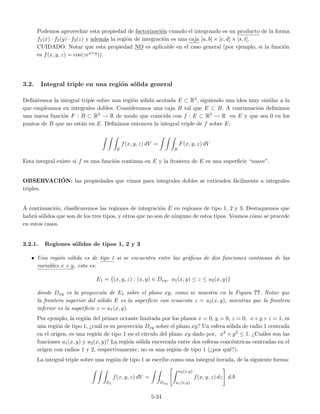 Podemos aprovechar esta propiedad de factorizaci´on cuando el integrando es un producto de la forma
f1(x) · f2(y) · f3(z) y adem´as la regi´on de integraci´on es una caja [a, b] × [c, d] × [s, t].
CUIDADO: Notar que esta propiedad NO es aplicable en el caso general (por ejemplo, si la funci´on
es f(x, y, z) = cos(zex+y)).
3.2. Integral triple en una regi´on s´olida general
Deﬁniremos la integral triple sobre una regi´on s´olida acotada E ⊂ R3, siguiendo una idea muy similar a la
que empleamos en integrales dobles. Consideramos una caja B tal que E ⊂ B. A continuaci´on deﬁnimos
una nueva funci´on F : B ⊂ R3 → R de modo que coincida con f : E ⊂ R3 → R en E y que sea 0 en los
puntos de B que no est´an en E. Deﬁnimos entonces la integral triple de f sobre E:
E
f(x, y, z) dV =
B
F(x, y, z) dV
Esta integral existe si f es una funci´on continua en E y la frontera de E es una superﬁcie “suave”.
OBSERVACI´ON: las propiedades que vimos para integrales dobles se extienden f´acilmente a integrales
triples.
A continuaci´on, clasiﬁcaremos las regiones de integraci´on E en regiones de tipo 1, 2 y 3. Destaquemos que
habr´a s´olidos que son de los tres tipos, y otros que no son de ninguno de estos tipos. Veamos c´omo se procede
en estos casos.
3.2.1. Regiones s´olidas de tipos 1, 2 y 3
• Una regi´on s´olida es de tipo 1 si se encuentra entre las gr´aﬁcas de dos funciones continuas de las
variables x e y, esto es:
E1 = {(x, y, z) : (x, y) ∈ Dxy, u1(x, y) ≤ z ≤ u2(x, y)}
donde Dxy es la proyecci´on de E1 sobre el plano xy, como se muestra en la Figura ??. Notar que
la frontera superior del s´olido E es la superﬁcie con ecuaci´on z = u2(x, y), mientras que la frontera
inferior es la superﬁcie z = u1(x, y).
Por ejemplo, la regi´on del primer octante limitada por los planos x = 0, y = 0, z = 0, x+y +z = 1, es
una regi´on de tipo 1, ¿cu´al es su proyecci´on Dxy sobre el plano xy? Un esfera s´olida de radio 1 centrada
en el origen, es una regi´on de tipo 1 en el c´ırculo del plano xy dado por, x2 + y2 ≤ 1. ¿Cu´ales son las
funciones u1(x, y) y u2(x, y)? La regi´on s´olida encerrada entre dos esferas conc´entricas centradas en el
origen con radios 1 y 2, respectivamente, no es una regi´on de tipo 1 (¿por qu´e?).
La integral triple sobre una regi´on de tipo 1 se escribe como una integral iterada, de la siguiente forma:
E1
f(x, y, z) dV =
Dxy
u2(x,y)
u1(x,y)
f(x, y, z) dz dA
5-24
 