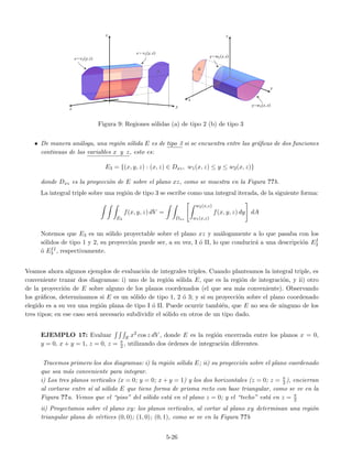 Figura 9: Regiones s´olidas (a) de tipo 2 (b) de tipo 3
• De manera an´aloga, una regi´on s´olida E es de tipo 3 si se encuentra entre las gr´aﬁcas de dos funciones
continuas de las variables x y z, esto es:
E3 = {(x, y, z) : (x, z) ∈ Dxz, w1(x, z) ≤ y ≤ w2(x, z)}
donde Dxz es la proyecci´on de E sobre el plano xz, como se muestra en la Figura ??b.
La integral triple sobre una regi´on de tipo 3 se escribe como una integral iterada, de la siguiente forma:
E3
f(x, y, z) dV =
Dxz
w2(x,z)
w1(x,z)
f(x, y, z) dy dA
Notemos que E3 es un s´olido proyectable sobre el plano xz y an´alogamente a lo que pasaba con los
s´olidos de tipo 1 y 2, su proyecci´on puede ser, a su vez, I ´o II, lo que conducir´a a una descripci´on EI
3
´o EII
3 , respectivamente.
Veamos ahora algunos ejemplos de evaluaci´on de integrales triples. Cuando planteamos la integral triple, es
conveniente trazar dos diagramas: i) uno de la regi´on s´olida E, que es la regi´on de integraci´on, y ii) otro
de la proyecci´on de E sobre alguno de los planos coordenados (el que sea m´as conveniente). Observando
los gr´aﬁcos, determinamos si E es un s´olido de tipo 1, 2 ´o 3; y si su proyecci´on sobre el plano coordenado
elegido es a su vez una regi´on plana de tipo I ´o II. Puede ocurrir tambi´en, que E no sea de ninguno de los
tres tipos; en ese caso ser´a necesario subdividir el s´olido en otros de un tipo dado.
EJEMPLO 17: Evaluar E x2 cos z dV , donde E es la regi´on encerrada entre los planos x = 0,
y = 0, x + y = 1, z = 0, z = π
2 , utilizando dos ´ordenes de integraci´on diferentes.
Tracemos primero los dos diagramas: i) la regi´on s´olida E; ii) su proyecci´on sobre el plano coordenado
que sea m´as conveniente para integrar.
i) Los tres planos verticales (x = 0; y = 0; x + y = 1) y los dos horizontales (z = 0; z = π
2 ), encierran
al cortarse entre s´ı al s´olido E que tiene forma de prisma recto con base triangular, como se ve en la
Figura ??a. Vemos que el “piso” del s´olido est´a en el plano z = 0; y el “techo” est´a en z = π
2
ii) Proyectamos sobre el plano xy: los planos verticales, al cortar al plano xy determinan una regi´on
triangular plana de v´ertices (0, 0); (1, 0); (0, 1), como se ve en la Figura ??b
5-26
 