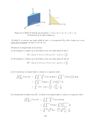 Figura 10: a) S´olido E limitado por los planos: x = 0, y = 0, x + y = 1, z = 0, z = π
2
b) Proyecci´on de E sobre el plano xy
El s´olido E es entonces una regi´on s´olida de tipo 1, y su proyecci´on Dxy sobre el plano xy es una
regi´on plana triangular (de tipos I y II a la vez).
C´alculemos la integral triple de dos formas:
(a) El tri´angulo en el plano xy lo describimos como una regi´on plana de tipo I:
EI
1 = {(x, y, z) : 0 ≤ x ≤ 1, 0 ≤ y ≤ (1 − x), 0 ≤ z ≤
π
2
}
(b) El tri´angulo en el plano xy lo describimos como una regi´on plana de tipo II:
EII
1 = {(x, y, z) : 0 ≤ y ≤ 1, 0 ≤ x ≤ (1 − y), 0 ≤ z ≤
π
2
}
(a) De esta forma, la integral triple se calcula en el siguiente orden:
EI
1
x2
cos z dV =
1
0
1−x
0
π
2
0
x2
cos z dz dy dx =
1
0
1−x
0
x2
sen z
z=π
2
z=0
dy dx
=
1
0
1−x
0
x2
dy dx =
1
0
x2
y
y=1−x
y=0
dx
=
1
0
x2
(1 − x) dx =
x3
3
−
x4
4
1
0
=
1
12
(b) Considerando al s´olido como EII
1 , el c´alculo de la integral triple se realiza en el siguiente orden:
EII
1
x2
cos z dV =
1
0
1−y
0
π
2
0
x2
cos z dz dx dy
=
1
0
1−y
0
x2
dx dy =
1
0
x3
3
x=1−y
x=0
dy
=
1
0
(1 − y)3
3
dy = −
(1 − y)4
12
1
0
=
1
12
5-27
 