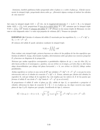 Asimismo, tambi´en podr´ıamos haber proyectado sobre el plano xz o sobre el plano yz. Calcule nueva-
mente la integral triple, proyectando ahora sobre yz. ¿Encontr´o alguna ventaja al realizar los c´alculos
de esta manera?
As´ı como la integral simple L(I) =
b
a 1 dx, da la longitud del intervalo I = [a, b] ⊂ R, y la integral
doble A(D) = D 1 dA, proporciona el ´area de la regi´on plana D ⊂ R2, notamos que la integral triple
V (E) = E 1 dV brinda el volumen del s´olido E ⊂ R3 (Piense en las sumas triples de Riemann: en este
caso se esta asignando valor 1 a cada caja peque˜na de volumen ∆V ). Veamos un ejemplo:
EJEMPLO 18: Calcular el volumen del s´olido E encerrado por las superﬁcies S1 : z = x2 + 3y2 y
S2 : z = 8 − x2 − y2.
El volumen del s´olido E puede calcularse mediante la integral triple:
V (E) =
E
1 dV
Para evaluar esta integral triple, primero hacemos un esbozo de las gr´aﬁcas de las dos superﬁcies que
limitan al s´olido E. Luego, observando el gr´aﬁco, determinamos sobre qu´e plano nos conviene proyectar
E y hacemos un diagrama de la proyecci´on.
Notemos que ambas superﬁcies corresponden a paraboloides el´ıpticos de eje z: uno de ellos (S1) se
abre hacia arriba en el semiespacio z positivo, con un v´ertice en el origen, y el otro (S2) se abre hacia
abajo desarroll´andose por debajo del plano horizontal z = 8, con v´ertice en (0, 0, 8) (dibuje ambos
paraboloides.
Ambas superﬁcies se cortan en una curva de R3 que satisface: x2 +3y2 = 8−x2 −y2; o sea que la curva
intersecci´on est´a en el cilindro de ecuaci´on x2 + 2y2 = 4. Vemos, adem´as que (dentro del cilindro) la
superﬁcie S1 est´a por debajo de la superﬁcie S2; esto implica que los valores de Z de los puntos que
forman el s´olido E van desde x2 + 3y2 hasta 8 − x2 − y2 (y no al rev´es!)
Si proyectamos el s´olido E sobre el plano xy (E1: s´olido de tipo 1), es equivalente a proyectar el
cilindro: obtenemos la elipse de ecuaci´on x2
4 + y2
2 = 1 en el plano xy. La elipse encierra una regi´on
plana de tipo I y II; elegimos por ejemplo, considerarla de tipo I, entonces:
EI
1 = {(x, y, z) : −2 ≤ x ≤ 2, − 2 −
x2
2
≤ y ≤ 2 −
x2
2
, x2
+ 3y2
≤ z ≤ 8 − x2
− y2
}
5-28
 