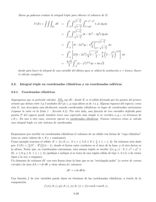 Ahora ya podemos evaluar la integral triple para obtener el volumen de E:
V (E) =
EI
1
dV =
2
−2
2−x2
2
− 2−x2
2
8−x2−y2
x2+3y2
1. dz dy dx
=
2
−2
2−x2
2
− 2−x2
2
(8 − 2x2
− 4y2
) dy dx
=
2
−2
(8 − 2x2
)y − 4
y3
3
y= 2−x2
2
y=− 2−x2
2
dx
=
2
−2
2 8 − 2x2
2 −
x2
2
−
8
3
2 −
x2
2
3/2
dx
=
4
√
2
3
2
−2
(4 − x2
)3/2
dx = 8π
√
2
donde para hacer la integral de una variable del ´ultimo paso se utiliz´o la sustituci´on x = 2 sen u (hacer
el c´alculo completo).
3.3. Integral triple en coordenadas cil´ındricas y en coordenadas esf´ericas
3.3.1. Coordenadas cil´ındricas
Supongamos que se pretende calcular E xyz dV , donde E es el s´olido formado por los puntos del primer
octante que distan entre 3 y 5 unidades del eje z, y cuya altura va de 1 a 4. Algunas regiones del espacio, como
´esta E, son descriptas m´as f´acilmente usando coordenadas cil´ındricas en lugar de coordenadas cartesianas
(repasar lo visto en la Gu´ıa 1 – Secci´on 8.2). Por otro lado, una funci´on de tres variables deﬁnida para
puntos P del espacio puede tambi´en tener una expresi´on m´as simple si se escriben x, y, z en t´erminos de
r, θ, z. En uno u otro caso, conviene operar en coordenadas cil´ındricas. Veamos entonces c´omo se calcula
una integral triple en este sistema de coordenadas.
Empezamos por escribir en coordenadas cil´ındricas el volumen de un s´olido con forma de “caja cil´ındrica”
(esto es, entre valores de r, θ y z constantes).
Como ejemplo tenemos el s´olido: E = {(r, θ, z) : 3 ≤ r ≤ 5, 0 ≤ θ ≤ π
2 , 1 ≤ z ≤ 4}. Su volumen est´a dado
por: V (E) = [1
2(52 − 32)π
2 ](4 − 1), donde el factor entre corchetes es el ´area de la base, y el otro factor es
la altura. Notar que, en coordenadas cartesianas, esta misma regi´on se escribe {(x, y, z) : 9 ≤ x2 + y2 ≤
25, x ≥ 0, y ≥ 0, 1 ≤ z ≤ 4} (graﬁque e indique si se trata de una regi´on s´olida de tipo 1, 2 ´o 3, o de varios
tipos a la vez, o ninguno).
Un elemento de volumen dV con esta forma tiene la base que es un “rect´angulo polar” (o sector de corona
circular) de ´area dA = r dr dθ, y tiene altura dz; entonces
dV = r dr dθ dz
Una funci´on f de tres variables puede darse en t´erminos de las coordenadas cil´ındricas, a trav´es de la
composici´on:
f (x(r, θ, z), y(r, θ, z), z(r, θ, z)) = f(r cos θ, r sen θ, z).
5-29
 