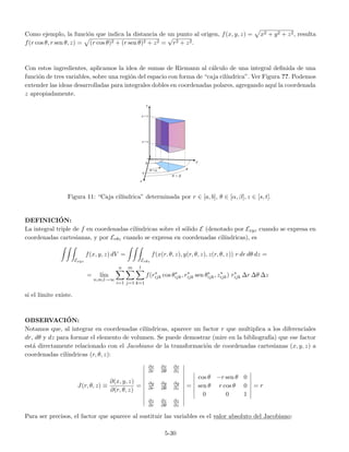 Como ejemplo, la funci´on que indica la distancia de un punto al origen, f(x, y, z) = x2 + y2 + z2, resulta
f(r cos θ, r sen θ, z) = (r cos θ)2 + (r sen θ)2 + z2 =
√
r2 + z2.
Con estos ingredientes, aplicamos la idea de sumas de Riemann al c´alculo de una integral deﬁnida de una
funci´on de tres variables, sobre una regi´on del espacio con forma de “caja cil´ındrica”. Ver Figura ??. Podemos
extender las ideas desarrolladas para integrales dobles en coordenadas polares, agregando aqu´ı la coordenada
z apropiadamente.
Figura 11: “Caja cil´ındrica” determinada por r ∈ [a, b], θ ∈ [α, β], z ∈ [s, t].
DEFINICI´ON:
La integral triple de f en coordenadas cil´ındricas sobre el s´olido E (denotado por Exyz cuando se expresa en
coordenadas cartesianas, y por Erθz cuando se expresa en coordenadas cil´ındricas), es
Exyz
f(x, y, z) dV =
Erθz
f(x(r, θ, z), y(r, θ, z), z(r, θ, z)) r dr dθ dz =
= l´ım
n,m,l→∞
n
i=1
m
j=1
l
k=1
f(r∗
ijk cos θ∗
ijk, r∗
ijk sen θ∗
ijk, z∗
ijk) r∗
ijk ∆r ∆θ ∆z
si el l´ımite existe.
OBSERVACI´ON:
Notamos que, al integrar en coordenadas cil´ındricas, aparece un factor r que multiplica a los diferenciales
dr, dθ y dz para formar el elemento de volumen. Se puede demostrar (mire en la bibliograf´ıa) que ese factor
est´a directamente relacionado con el Jacobiano de la transformaci´on de coordenadas cartesianas (x, y, z) a
coordenadas cil´ındricas (r, θ, z):
J(r, θ, z) ≡
∂(x, y, z)
∂(r, θ, z)
=
∂x
∂r
∂x
∂θ
∂x
∂z
∂y
∂r
∂y
∂θ
∂y
∂z
∂z
∂r
∂z
∂θ
∂z
∂z
=
cos θ −r sen θ 0
sen θ r cos θ 0
0 0 1
= r
Para ser precisos, el factor que aparece al sustituir las variables es el valor absoluto del Jacobiano:
5-30
 