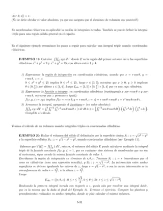 |J(r, θ, z)| = r.
(No se debe olvidar el valor absoluto, ya que eso asegura que el elemento de volumen sea positivo!!)
En coordenadas cil´ındricas es aplicable la noci´on de integrales iteradas. Tambi´en se puede deﬁnir la integral
triple para una regi´on s´olida general en el espacio.
En el siguiente ejemplo resumimos los pasos a seguir para calcular una integral triple usando coordenadas
cil´ındricas.
EJEMPLO 19: Calcular E xyz dV donde E es la regi´on del primer octante entre las superﬁcies
cil´ındricas x2 + y2 = 9 y x2 + y2 = 25, con altura entre 1 y 4.
1) Expresamos la regi´on de integraci´on en coordenadas cil´ındricas, usando que x = r cos θ, y =
r sen θ, z = z:
9 ≤ x2 + y2 ≤ 25 implica 9 ≤ r2 ≤ 25, luego r ∈ [3, 5]; mientras que x ≥ 0, y ≥ 0 implican
θ ∈ [0, π
2 ]; por ´ultimo z ∈ [1, 4]. Luego Erθz = [3, 5] × [0, π
2 ] × [1, 4] que es una caja cil´ındrica.
2) Expresamos la funci´on a integrar, en coordenadas cil´ındricas (sustituyendo x por r cos θ e y por
r sen θ, mientras que z permanece igual):
f(x, y, z) = xyz implica f(x = r cos θ, y = r sen θ, z = z) = r cos θ r sen θ z = r2 sen θ cos θ z.
3) Armamos la integral, agregando el Jacobiano r (en valor absoluto):
E xyz dV =
4
1
π/2
0
5
3 r2 sen θ cos θ z (r dr dθ dz) =
π/2
0 sen θ cos θ dθ
5
3 r3 dr
4
1 z dz .
Complete el c´alculo.
Veamos el c´alculo de un volumen usando integrales triples en coordenadas cil´ındricas.
EJEMPLO 20: Hallar el volumen del s´olido E delimitado por la superﬁcie c´onica S1 : z = x2 + y2
y la superﬁcie esf´erica S2 : z = 1 − x2 − y2, usando coordenadas cil´ındricas (ver Ejemplo 11).
Sabemos que V (E) = E 1 dV , esto es, el volumen del s´olido E puede calcularse mediante la integral
triple de la funci´on constante f(x, y, z) = 1, que en cualquier otro sistema de coordenadas que no sea
el cartesiano, sigue siendo la misma funci´on constante de valor 1.
Escribamos la regi´on de integraci´on en t´erminos de r, θ, z. Tenemos S1 : z = r (recordemos que el
cono en cil´ındricas tiene una expresi´on sencilla), y S2 : z =
√
1 − r2. La intersecci´on entre ambas
superﬁcies se obtiene igualando los valores de z, luego r =
√
1 − r2, o sea la curva intersecci´on es la
circunferencia de radio r =
√
2
2 , a la altura z =
√
2
2 .
Luego
Erθz = {(r, θ, z) : 0 ≤ r ≤
√
2
2
, 0 ≤ θ ≤ 2π, r ≤ z ≤ 1 − r2}
Realizando la primera integral iterada con respecto a z, queda a´un por resolver una integral doble,
que es la misma que la dada al ﬁnal del Ejemplo 11. Termine el ejercicio. Compare los planteos y
procedimientos realizados en ambos ejemplos, donde se pide calcular el mismo volumen.
5-31
 