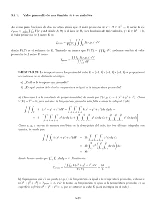 3.4.1. Valor promedio de una funci´on de tres variables
As´ı como para funciones de dos variables vimos que el valor promedio de F : D ⊂ R2 → R sobre D es:
Fprom = 1
A(D) D F(x, y)dA donde A(D) es el ´area de D, para funciones de tres variables, f : E ⊂ R3 → R,
el valor promedio de f sobre E es:
fprom =
1
V (E) E
f(x, y, z) dV
donde V (E) es el volumen de E. Teniendo en cuenta que V (E) = E dV , podemos escribir el valor
promedio de f sobre E como:
fprom = E f(x, y, z) dV
E dV
EJEMPLO 22: La temperatura en los puntos del cubo E = [−1, 1] × [−1, 1] × [−1, 1] es proporcional
al cuadrado de su distancia al origen.
a) ¿Cu´al es la temperatura promedio?
b) ¿En qu´e puntos del cubo la temperatura es igual a la temperatura promedio?
a) Llamemos k a la constante de proporcionalidad, de modo que T(x, y, z) = k (x2 + y2 + z2). Como
V (E) = 23 = 8, para calcular la temperatura promedio s´olo falta evaluar la integral triple:
E
k (x2
+ y2
+ z2
) dV =
1
−1
1
−1
1
−1
k(x2
+ y2
+ z2
) dx dy dz =
= k
1
−1
1
−1
1
−1
x2
dx dy dz +
1
−1
1
−1
1
−1
y2
dx dy dz +
1
−1
1
−1
1
−1
z2
dx dy dz
Como x, y, z entran de manera sim´etrica en la descripci´on del cubo, las tres ´ultimas integrales son
iguales, de modo que:
E
k (x2
+ y2
+ z2
) dV = 3k
1
−1
1
−1
1
−1
z2
dx dy dz
= 3k
1
−1
z2
1
−1
1
−1
dx dy dz
= 8k
donde hemos usado que
1
−1
1
−1 dxdy = 4. Finalmente
Tprom = E k (x2 + y2 + z2) dV
V (E)
=
8k
8
= k
b) Supongamos que en un punto (x, y, z) la temperatura es igual a la temperatura promedio, entonces:
k (x2 + y2 + z2) = Tprom = k. Por lo tanto, la temperatura es igual a la temperatura promedio en la
superﬁcie esf´erica x2 + y2 + z2 = 1, que es interior al cubo E (est´a inscripta en el cubo).
5-33
 