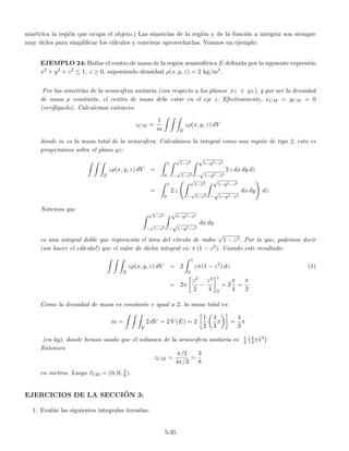 sim´etrica la regi´on que ocupa el objeto.) Las simetr´ıas de la regi´on y de la funci´on a integrar son siempre
muy ´utiles para simpliﬁcar los c´alculos y conviene aprovecharlas. Veamos un ejemplo:
EJEMPLO 24: Hallar el centro de masa de la regi´on semiesf´erica E deﬁnida por la siguiente expresi´on
x2 + y2 + z2 ≤ 1, z ≥ 0, suponiendo densidad ρ(x, y, z) = 2 kg/m3.
Por las simetr´ıas de la semiesfera unitaria (con respecto a los planos xz e yz), y por ser la densidad
de masa ρ constante, el centro de masa debe estar en el eje z. Efectivamente, xCM = yCM = 0
(verif´ıquelo). Calculemos entonces
zCM =
1
m E
zρ(x, y, z) dV
donde m es la masa total de la semiesfera. Calculamos la integral como una regi´on de tipo 2, esto es
proyectamos sobre el plano yz:
E
zρ(x, y, z) dV =
1
0
√
1−z2
−
√
1−z2
√
1−y2−z2
−
√
1−y2−z2
2 z dx dy dz
=
1
0
2 z
√
1−x2
−
√
1−x2
√
1−y2−z2
−
√
1−y2−z2
dx dy dz
Notemos que √
1−z2
−
√
1−z2
√
1−y2−z2
−
√
1−y2−z2
dx dy
es una integral doble que representa el ´area del c´ırculo de radio
√
1 − z2. Por lo que, podemos decir
(sin hacer el c´alculo!) que el valor de dicha integral es: π (1 − z2). Usando este resultado:
E
zρ(x, y, z) dV = 2
1
0
zπ(1 − z2
) dz (1)
= 2π
z2
2
−
z4
4
1
0
= 2
π
4
=
π
2
Como la densidad de masa es constante e igual a 2, la masa total es:
m =
E
2 dV = 2 V (E) = 2
1
2
4
3
π =
4
3
π
(en kg), donde hemos usado que el volumen de la semiesfera unitaria es 1
2
4
3π13
Entonces
zCM =
π/2
4π/3
=
3
8
en metros. Luego rCM = (0, 0, 3
8).
EJERCICIOS DE LA SECCI´ON 3:
1. Eval´ue las siguientes integrales iteradas:
5-35
 