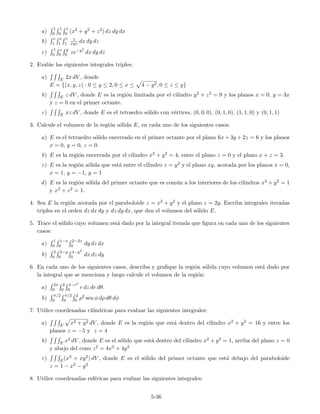 a)
1
0
1
0
1
0 (x2 + y2 + z2) dz dy dx
b)
e
1
e
1
e
1
1
xyz dx dy dz
c)
1
0
z
0
y
0 ze−y2
dx dy dz
2. Eval´ue las siguientes integrales triples:
a) E 2x dV , donde
E = {(x, y, z) : 0 ≤ y ≤ 2, 0 ≤ x ≤ 4 − y2, 0 ≤ z ≤ y}
b) E z dV , donde E es la regi´on limitada por el cilindro y2 + z2 = 9 y los planos x = 0, y = 3x
y z = 0 en el primer octante.
c) E xz dV , donde E es el tetraedro s´olido con v´ertices, (0, 0, 0), (0, 1, 0), (1, 1, 0) y (0, 1, 1)
3. Calcule el volumen de la regi´on s´olida E, en cada uno de los siguientes casos:
a) E es el tetraedro s´olido encerrado en el primer octante por el plano 6x + 3y + 2z = 6 y los planos
x = 0, y = 0, z = 0.
b) E es la regi´on encerrada por el cilindro x2 + y2 = 4, entre el plano z = 0 y el plano x + z = 3.
c) E es la regi´on s´olida que est´a entre el cilindro z = y2 y el plano xy, acotada por los planos x = 0,
x = 1, y = −1, y = 1
d) E es la regi´on s´olida del primer octante que es com´un a los interiores de los cilindros x2 + y2 = 1
y x2 + z2 = 1.
4. Sea E la regi´on acotada por el paraboloide z = x2 + y2 y el plano z = 2y. Escriba integrales iteradas
triples en el orden dz dx dy y dz dy dx, que den el volumen del s´olido E.
5. Trace el s´olido cuyo volumen est´a dado por la integral iterada que ﬁgura en cada uno de los siguientes
casos:
a)
1
0
1−x
0
2−2z
0 dy dz dx
b)
2
0
2−y
0
4−y2
0 dx dz dy
6. En cada uno de los siguientes casos, describa y graﬁque la regi´on s´olida cuyo volumen est´a dado por
la integral que se menciona y luego calcule el volumen de la regi´on:
a)
2π
0
2
0
4−r2
0 r dz dr dθ.
b)
π/2
0
π/2
0
2
0 ρ2 sen φ dρ dθ dφ
7. Utilice coordenadas cil´ındricas para evaluar las siguientes integrales:
a) E x2 + y2 dV , donde E es la regi´on que est´a dentro del cilindro x2 + y2 = 16 y entre los
planos z = −5 y z = 4
b) E x2 dV , donde E es el s´olido que est´a dentro del cilindro x2 + y2 = 1, arriba del plano z = 0
y abajo del cono z2 = 4x2 + 4y2
c) E(x3 + xy2) dV , donde E es el s´olido del primer octante que est´a debajo del paraboloide
z = 1 − x2 − y2
8. Utilice coordenadas esf´ericas para evaluar las siguientes integrales:
5-36
 