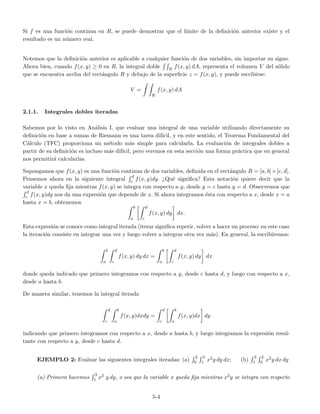 Si f es una funci´on continua en R, se puede demostrar que el l´ımite de la deﬁnici´on anterior existe y el
resultado es un n´umero real.
Notemos que la deﬁnici´on anterior es aplicable a cualquier funci´on de dos variables, sin importar su signo.
Ahora bien, cuando f(x, y) ≥ 0 en R, la integral doble R f(x, y) dA, representa el volumen V del s´olido
que se encuentra arriba del rect´angulo R y debajo de la superﬁcie z = f(x, y), y puede escribirse:
V =
R
f(x, y) dA
2.1.1. Integrales dobles iteradas
Sabemos por lo visto en An´alisis I, que evaluar una integral de una variable utilizando directamente su
deﬁnici´on en base a sumas de Riemann es una tarea dif´ıcil, y en este sentido, el Teorema Fundamental del
C´alculo (TFC) proporciona un m´etodo m´as simple para calcularla. La evaluaci´on de integrales dobles a
partir de su deﬁnici´on es incluso m´as dif´ıcil, pero veremos en esta secci´on una forma pr´actica que en general
nos permitir´a calcularlas.
Supongamos que f(x, y) es una funci´on continua de dos variables, deﬁnida en el rect´angulo R = [a, b]×[c, d].
Pensemos ahora en la siguiente integral
d
c f(x, y)dy. ¿Qu´e signiﬁca? Esta notaci´on quiere decir que la
variable x queda ﬁja mientras f(x, y) se integra con respecto a y, desde y = c hasta y = d. Observemos que
d
c f(x, y)dy nos da una expresi´on que depende de x. Si ahora integramos ´esta con respecto a x, desde x = a
hasta x = b, obtenemos
b
a
d
c
f(x, y) dy dx.
Esta expresi´on se conoce como integral iterada (iterar signiﬁca repetir, volver a hacer un proceso: en este caso
la iteraci´on consiste en integrar una vez y luego volver a integrar otra vez m´as). En general, la escribiremos:
b
a
d
c
f(x, y) dy dx =
b
a
d
c
f(x, y) dy dx
donde queda indicado que primero integramos con respecto a y, desde c hasta d, y luego con respecto a x,
desde a hasta b.
De manera similar, tenemos la integral iterada
d
c
b
a
f(x, y)dxdy =
d
c
b
a
f(x, y)dx dy
indicando que primero integramos con respecto a x, desde a hasta b, y luego integramos la expresi´on resul-
tante con respecto a y, desde c hasta d.
EJEMPLO 2: Evaluar las siguientes integrales iteradas: (a)
2
0
3
1 x2y dy dx; (b)
3
1
2
0 x2y dx dy
(a) Primero hacemos
3
1 x2 y dy, o sea que la variable x queda ﬁja mientras x2y se integra con respecto
5-4
 