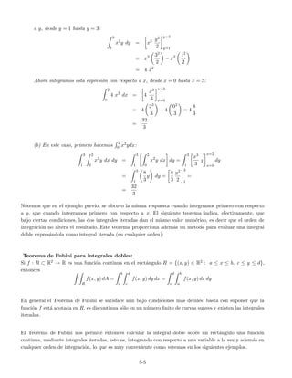 a y, desde y = 1 hasta y = 3:
3
1
x2
y dy = x2 y2
2
y=3
y=1
= x2 32
2
− x2 12
2
= 4 x2
Ahora integramos esta expresi´on con respecto a x, desde x = 0 hasta x = 2:
2
0
4 x2
dx = 4
x3
3
x=2
x=0
= 4
23
3
− 4
03
3
= 4
8
3
=
32
3
(b) En este caso, primero hacemos
2
0 x2ydx:
3
1
2
0
x2
y dx dy =
3
1
2
0
x2
y dx dy =
3
1
x3
3
y
x=2
x=0
dy
=
3
1
8
3
y dy =
8
3
y2
2
3
1
=
=
32
3
Notemos que en el ejemplo previo, se obtuvo la misma respuesta cuando integramos primero con respecto
a y, que cuando integramos primero con respecto a x. El siguiente teorema indica, efectivamente, que
bajo ciertas condiciones, las dos integrales iteradas dan el mismo valor num´erico, es decir que el orden de
integraci´on no altera el resultado. Este teorema proporciona adem´as un m´etodo para evaluar una integral
doble expres´andola como integral iterada (en cualquier orden):
Teorema de Fubini para integrales dobles:
Si f : R ⊂ R2 → R es una funci´on continua en el rect´angulo R = {(x, y) ∈ R2 : a ≤ x ≤ b, c ≤ y ≤ d},
entonces
R
f(x, y) dA =
b
a
d
c
f(x, y) dy dx =
d
c
b
a
f(x, y) dx dy
En general el Teorema de Fubini se satisface a´un bajo condiciones m´as d´ebiles: basta con suponer que la
funci´on f est´a acotada en R, es discontinua s´olo en un n´umero ﬁnito de curvas suaves y existen las integrales
iteradas.
El Teorema de Fubini nos permite entonces calcular la integral doble sobre un rect´angulo una funci´on
continua, mediante integrales iteradas, esto es, integrando con respecto a una variable a la vez y adem´as en
cualquier orden de integraci´on, lo que es muy conveniente como veremos en los siguientes ejemplos.
5-5
 