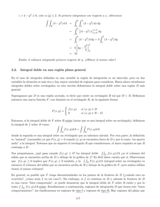 z = 4 − y2 ≥ 0, esto es |y| ≤ 2. Si primero integramos con respecto a x, obtenemos
R
(4 − y2
) dA =
2
0
3
0
(4 − y2
) dx dy
=
2
0
(4 − y2
) x
x=3
x=0
dy
=
2
0
(4 − y2
) 3 dy = 3
2
0
(4 − y2
) dy
= 3 4y −
y3
3
2
0
= 16
Eval´ue el volumen integrando primero respecto de y. ¿Obtuvo el mismo valor?
2.2. Integral doble en una regi´on plana general
En el caso de integrales deﬁnidas en una variable la regi´on de integraci´on es un intervalo, pero en dos
variables la situaci´on es m´as rica y hay mayor variedad de regiones para considerar. Hasta ahora estudiamos
integrales dobles sobre rect´angulos; en esta secci´on deﬁniremos la integral doble sobre una regi´on D m´as
general.
Supongamos que D es una regi´on acotada, es decir que existe un rect´angulo R tal que D ⊂ R. Deﬁnimos
entonces una nueva funci´on F, con dominio en el rect´angulo R, de la siguiente forma:
F(x, y) =
f(x, y) si (x, y) ∈ D
0 si (x, y) ∈ R − D
Entonces, si la integral doble de F sobre R existe (notar que es una integral sobre un rect´angulo), deﬁnimos
la integral de f sobre D como:
D
f(x, y)dA =
R
F(x, y)dA
donde la segunda es una integral sobre un rect´angulo que ya sabemos calcular. Por otra parte, la deﬁnici´on
es “natural” (razonable) ya que F(x, y) = 0 cuando (x, y) se encuentra fuera de D y por lo tanto “no aporta
nada” a la integral. Notemos que no importa el rect´angulo R que consideremos, el ´unico requisito es que R
contenga a D.
Nos preguntamos, ¿qu´e pasa cuando f(x, y) ≥ 0? La integral doble D f(x, y) dA ¿es el volumen del
s´olido que se encuentra arriba de D y debajo de la gr´aﬁca de f? Es f´acil darse cuenta que s´ı. Observemos
que f(x, y) ≥ 0 implica que F(x, y) ≥ 0 tambi´en, y la R F(x, y) dA (integral sobre un rect´angulo) es
entonces el volumen del s´olido que se encuentra arriba de R y debajo de la gr´aﬁca de F, pero ambos s´olidos
tienen el mismo volumen!
En general, es posible que F tenga discontinuidades en los puntos de la frontera de D (¿cu´ando esto no
ocurrir´ıa?, ¿c´omo ser´ıa f en ese caso?). Sin embargo, si f es continua en D y adem´as la frontera de D
es una curva “bien comportada”, se puede demostrar que la integral doble de F sobre R existe y por lo
tanto D f(x, y) dA existe. Estudiaremos a continuaci´on, regiones de integraci´on D que tienen este “buen
comportamiento”: las clasiﬁcaremos en regiones de tipo I y regiones de tipo II. Hay regiones del plano que
5-7
 