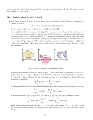son de ambos tipos (“muy bien comportadas”), y otras que no son de ninguno de estos dos tipos... veremos
c´omo proceder en estos casos.
2.2.1. Regiones planas de tipo I y tipo II
• Una regi´on plana es de tipo I si se encuentra entre las gr´aﬁcas de dos funciones continuas de la
variable x, esto es:
DI = {(x, y) : a ≤ x ≤ b, g1(x) ≤ y ≤ g2(x)}
donde g1 y g2 son funciones continuas de x en [a, b].Ver Figura ??.
Por ejemplo, la regi´on del plano xy limitada por las curvas y = x, y = x2 y las rectas verticales x = 3
y x = 4, es una regi´on de tipo I, ¿en qu´e intervalo de x? Un c´ırculo de radio 1 centrado en el origen,
es una regi´on de tipo I en el intervalo [−1, 1]. ¿Cu´ales son las funciones g1(x) y g2(x)? La regi´on
encerrada entre dos c´ırculos conc´entricos centrados en el origen con radios 1 y 2, respectivamente, no
es una regi´on de tipo I; ¿por qu´e? La regi´on encerrada entre el eje x y la funci´on g(x) = [x] (funci´on
“parte entera”) en el intervalo [1, 3], no es de tipo I, pero s´ı es uni´on de dos regiones de tipo I, ¿cu´ales
son? Dib´ujelas.
Figura 3: Algunos ejemplos de regiones de tipo I
Supongamos entonces que D es una regi´on de tipo I, ¿c´omo encaramos en este caso el c´alculo de la
integral doble sobre la regi´on D? Siguiendo la deﬁnici´on, eligiremos un rect´angulo R que contenga a
D (¿existir´a?) y luego deﬁnimos F, que coincidir´a con f en D y se anular´a fuera de D. Aplicando
ﬁnalmente la deﬁnici´on:
D
f(x, y) dA =
R
F(x, y) dA
Si aplicamos el Teorema de Fubini en la ´ultima integral (explique porqu´e podemos hacerlo), tenemos:
R
F(x, y) dA =
b
a
d
c
F(x, y) dydx
Si tenemos en cuenta que F(x, y) = 0 si y < g1(x) ´o y > g2(x) (¿por qu´e?), podemos escribir:
d
c
F(x, y) dy =
g2(x)
g1(x)
F(x, y) dy =
g2(x)
g1(x)
f(x, y) dy
donde hemos tenido en cuenta que F(x, y) = f(x, y) en D, o sea cuando g1(x) ≤ y ≤ g2(x). O sea
que ﬁnalmente podemos escribir una integral doble sobre una regi´on D de tipo I, como una integral
iterada:
5-8
 
