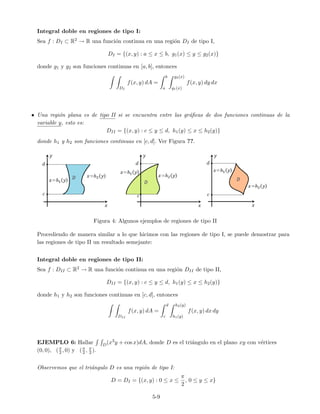 Integral doble en regiones de tipo I:
Sea f : DI ⊂ R2 → R una funci´on continua en una regi´on DI de tipo I,
DI = {(x, y) : a ≤ x ≤ b, g1(x) ≤ y ≤ g2(x)}
donde g1 y g2 son funciones continuas en [a, b], entonces
DI
f(x, y) dA =
b
a
g2(x)
g1(x)
f(x, y) dy dx
• Una regi´on plana es de tipo II si se encuentra entre las gr´aﬁcas de dos funciones continuas de la
variable y, esto es:
DII = {(x, y) : c ≤ y ≤ d, h1(y) ≤ x ≤ h2(y)}
donde h1 y h2 son funciones continuas en [c, d]. Ver Figura ??.
Figura 4: Algunos ejemplos de regiones de tipo II
Procediendo de manera similar a lo que hicimos con las regiones de tipo I, se puede demostrar para
las regiones de tipo II un resultado semejante:
Integral doble en regiones de tipo II:
Sea f : DII ⊂ R2 → R una funci´on continua en una regi´on DII de tipo II,
DII = {(x, y) : c ≤ y ≤ d, h1(y) ≤ x ≤ h2(y)}
donde h1 y h2 son funciones continuas en [c, d], entonces
DII
f(x, y) dA =
d
c
h2(y)
h1(y)
f(x, y) dx dy
EJEMPLO 6: Hallar D(x3y + cos x)dA, donde D es el tri´angulo en el plano xy con v´ertices
(0, 0), (π
2 , 0) y (π
2 , π
2 ).
Observemos que el tri´angulo D es una regi´on de tipo I:
D = DI = {(x, y) : 0 ≤ x ≤
π
2
, 0 ≤ y ≤ x}
5-9
 