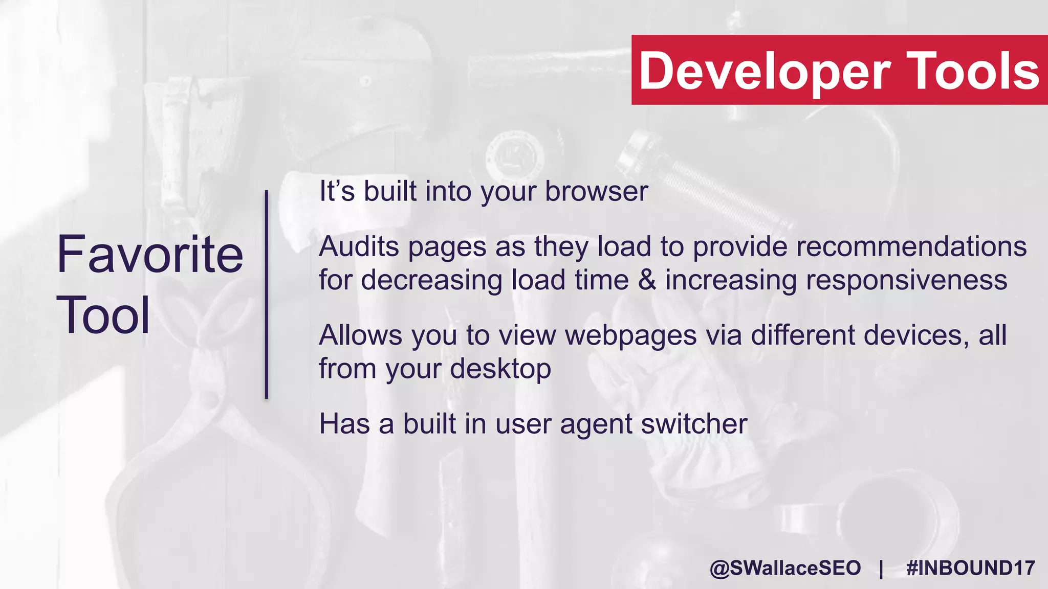 @SWallaceSEO | #INBOUND17
It’s built into your browser
Audits pages as they load to provide recommendations
for decreasing load time & increasing responsiveness
Allows you to view webpages via different devices, all
from your desktop
Has a built in user agent switcher
Developer Tools
Favorite
Tool
 