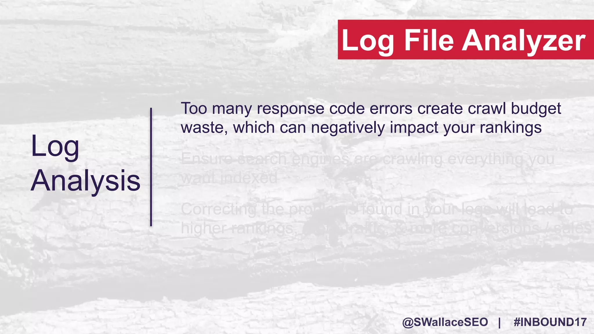 @SWallaceSEO | #INBOUND17
Log
Analysis
Too many response code errors create crawl budget
waste, which can negatively impact your rankings
Ensure search engines are crawling everything you
want indexed
Correcting the problems found in your logs will lead to
higher rankings, more traffic, & more conversions / sales
Log File Analyzer
 