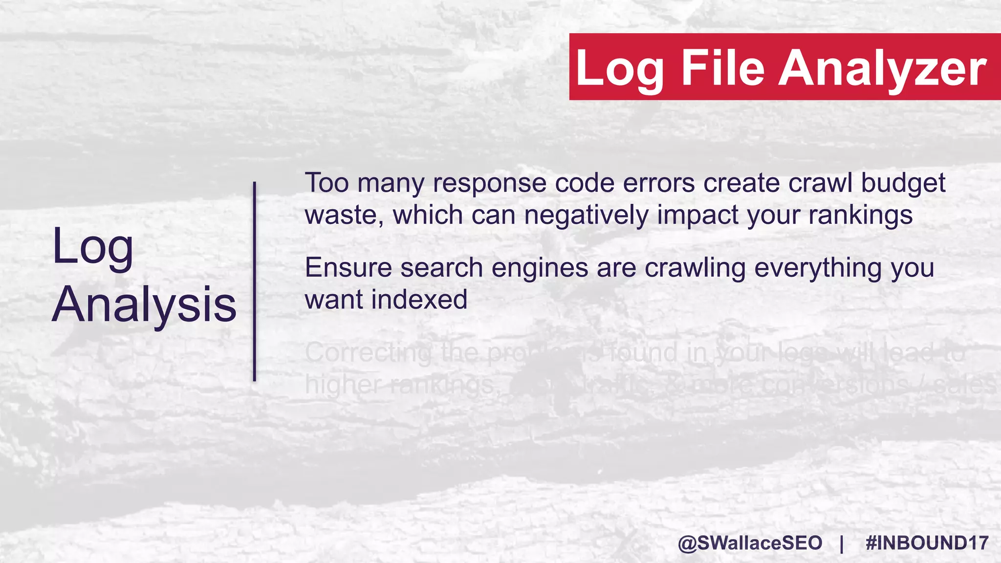 @SWallaceSEO | #INBOUND17
Log
Analysis
Too many response code errors create crawl budget
waste, which can negatively impact your rankings
Ensure search engines are crawling everything you
want indexed
Correcting the problems found in your logs will lead to
higher rankings, more traffic, & more conversions / sales
Log File Analyzer
 