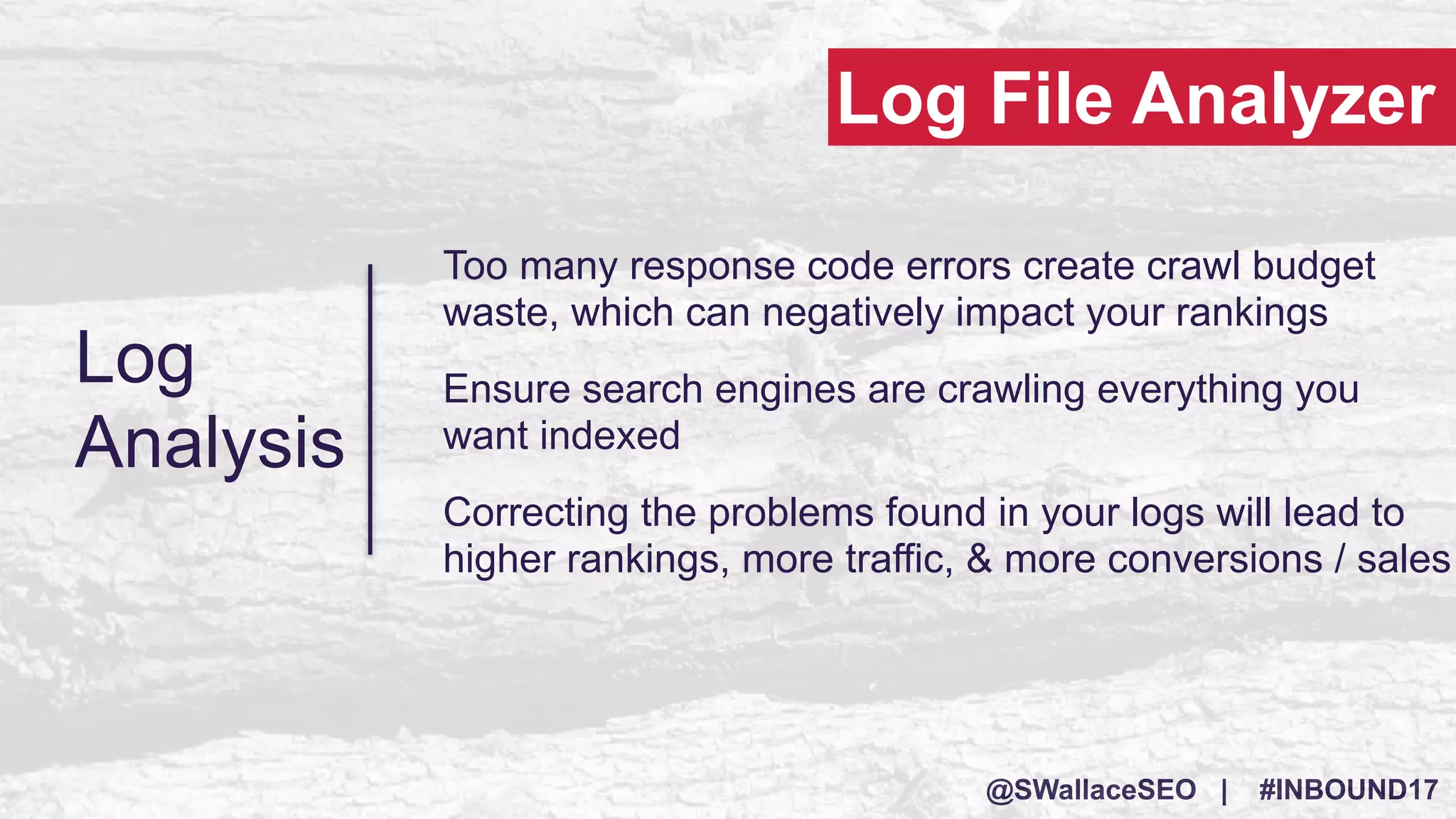 @SWallaceSEO | #INBOUND17
Log
Analysis
Too many response code errors create crawl budget
waste, which can negatively impact your rankings
Ensure search engines are crawling everything you
want indexed
Correcting the problems found in your logs will lead to
higher rankings, more traffic, & more conversions / sales
Log File Analyzer
 