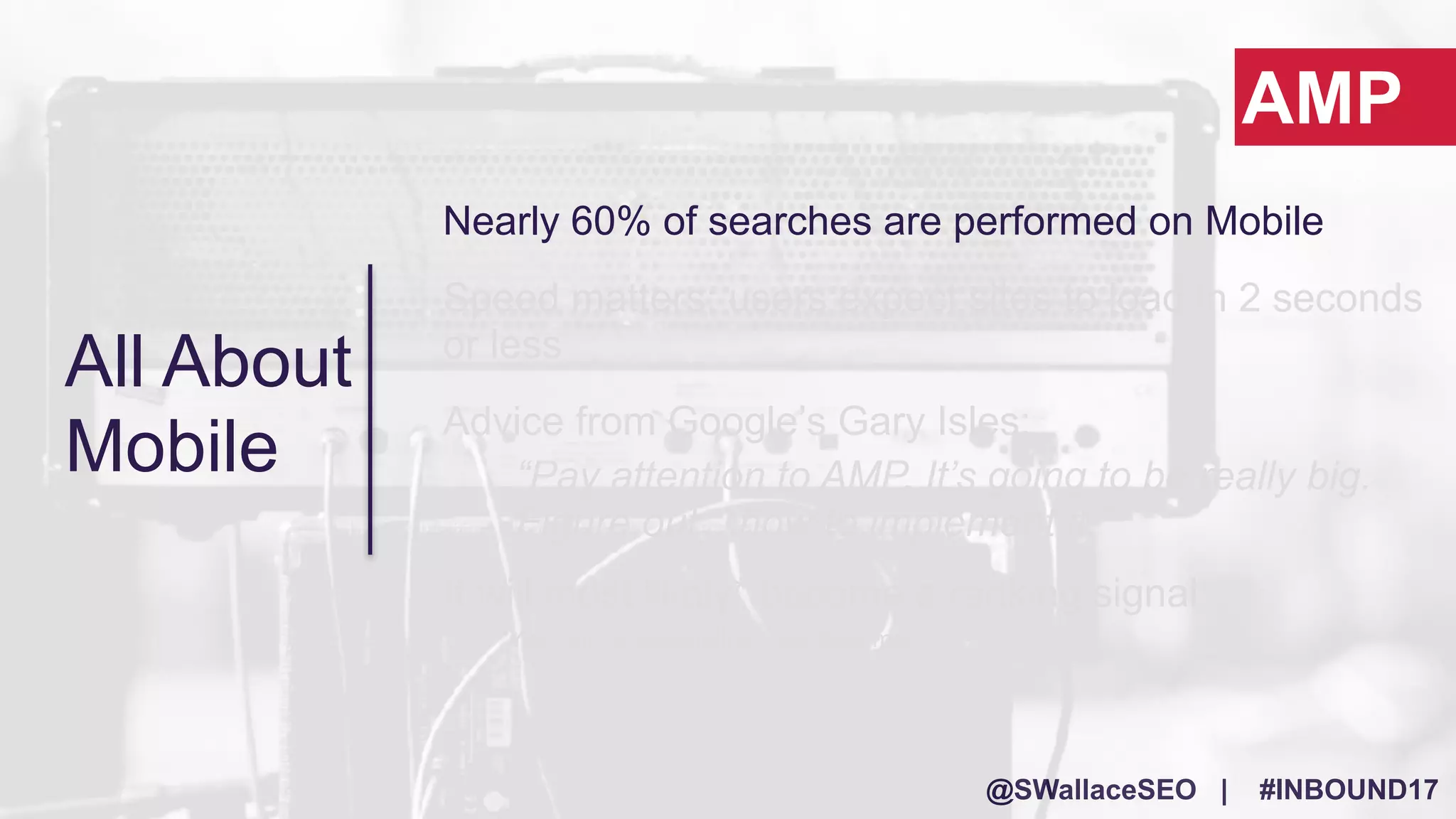 @SWallaceSEO | #INBOUND17
All About
Mobile
Nearly 60% of searches are performed on Mobile
Speed matters: users expect sites to load in 2 seconds
or less
Advice from Google’s Gary Isles:
“Pay attention to AMP. It’s going to be really big.
Figure out…how to implement it.”
It will most likely* become a ranking signal
*Yes, this is speculation…but trust me!
AMP
 