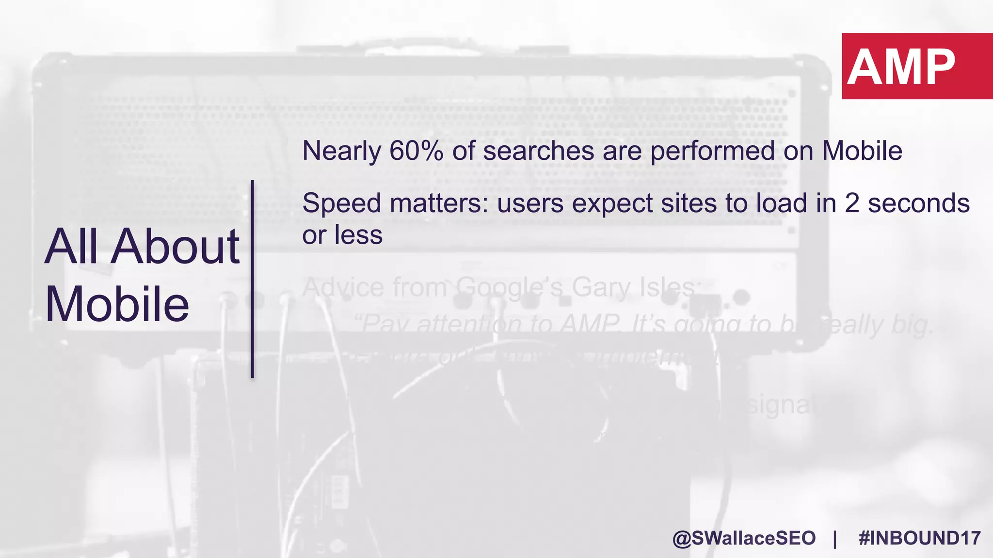 @SWallaceSEO | #INBOUND17
Nearly 60% of searches are performed on Mobile
Speed matters: users expect sites to load in 2 seconds
or less
Advice from Google’s Gary Isles:
“Pay attention to AMP. It’s going to be really big.
Figure out…how to implement it.”
It will most likely* become a ranking signal
*Yes, this is speculation…but trust me!
AMP
All About
Mobile
 