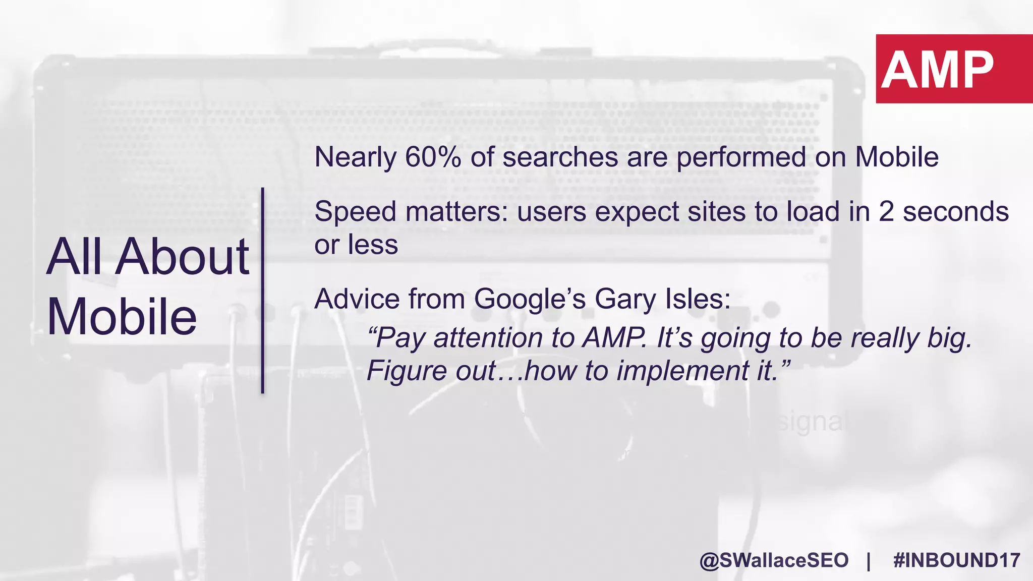 @SWallaceSEO | #INBOUND17
Nearly 60% of searches are performed on Mobile
Speed matters: users expect sites to load in 2 seconds
or less
Advice from Google’s Gary Isles:
“Pay attention to AMP. It’s going to be really big.
Figure out…how to implement it.”
It will most likely* become a ranking signal
*Yes, this is speculation…but trust me!
AMP
All About
Mobile
 