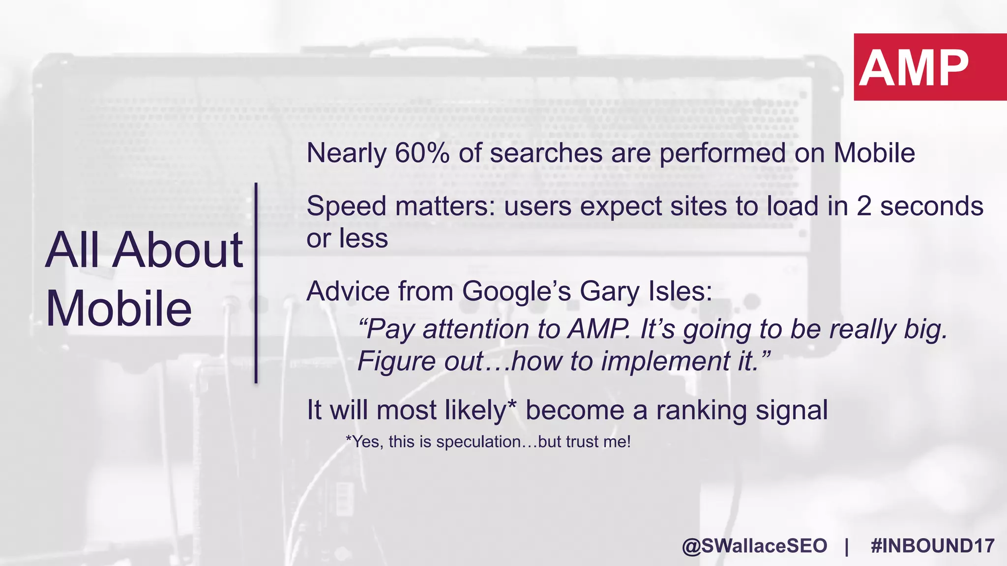 @SWallaceSEO | #INBOUND17
Nearly 60% of searches are performed on Mobile
Speed matters: users expect sites to load in 2 seconds
or less
Advice from Google’s Gary Isles:
“Pay attention to AMP. It’s going to be really big.
Figure out…how to implement it.”
It will most likely* become a ranking signal
*Yes, this is speculation…but trust me!
AMP
All About
Mobile
 