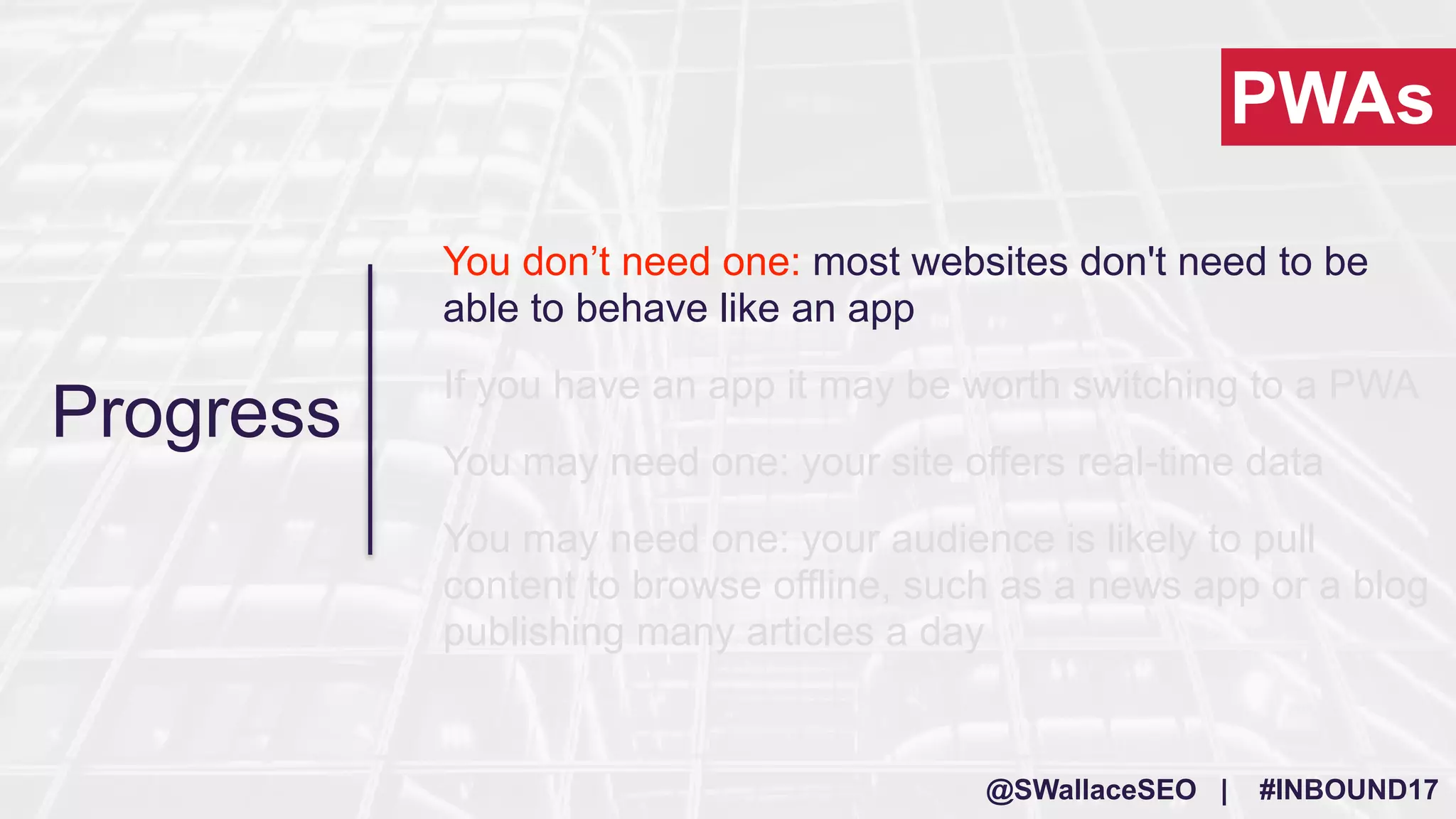 @SWallaceSEO | #INBOUND17
You don’t need one: most websites don't need to be
able to behave like an app
If you have an app it may be worth switching to a PWA
You may need one: your site offers real-time data
You may need one: your audience is likely to pull
content to browse offline, such as a news app or a blog
publishing many articles a day
PWAs
Progress
 