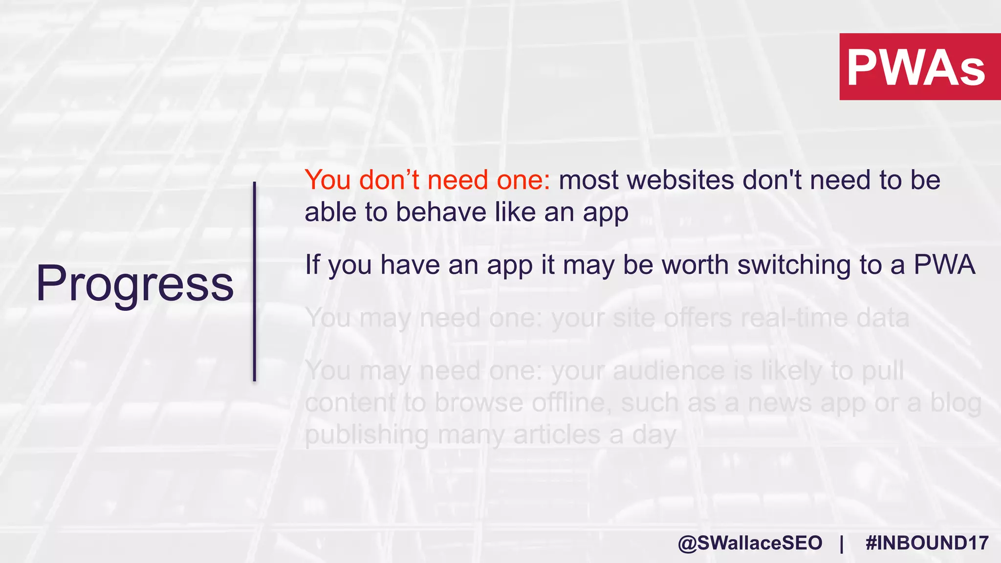 @SWallaceSEO | #INBOUND17
You don’t need one: most websites don't need to be
able to behave like an app
If you have an app it may be worth switching to a PWA
You may need one: your site offers real-time data
You may need one: your audience is likely to pull
content to browse offline, such as a news app or a blog
publishing many articles a day
PWAs
Progress
 