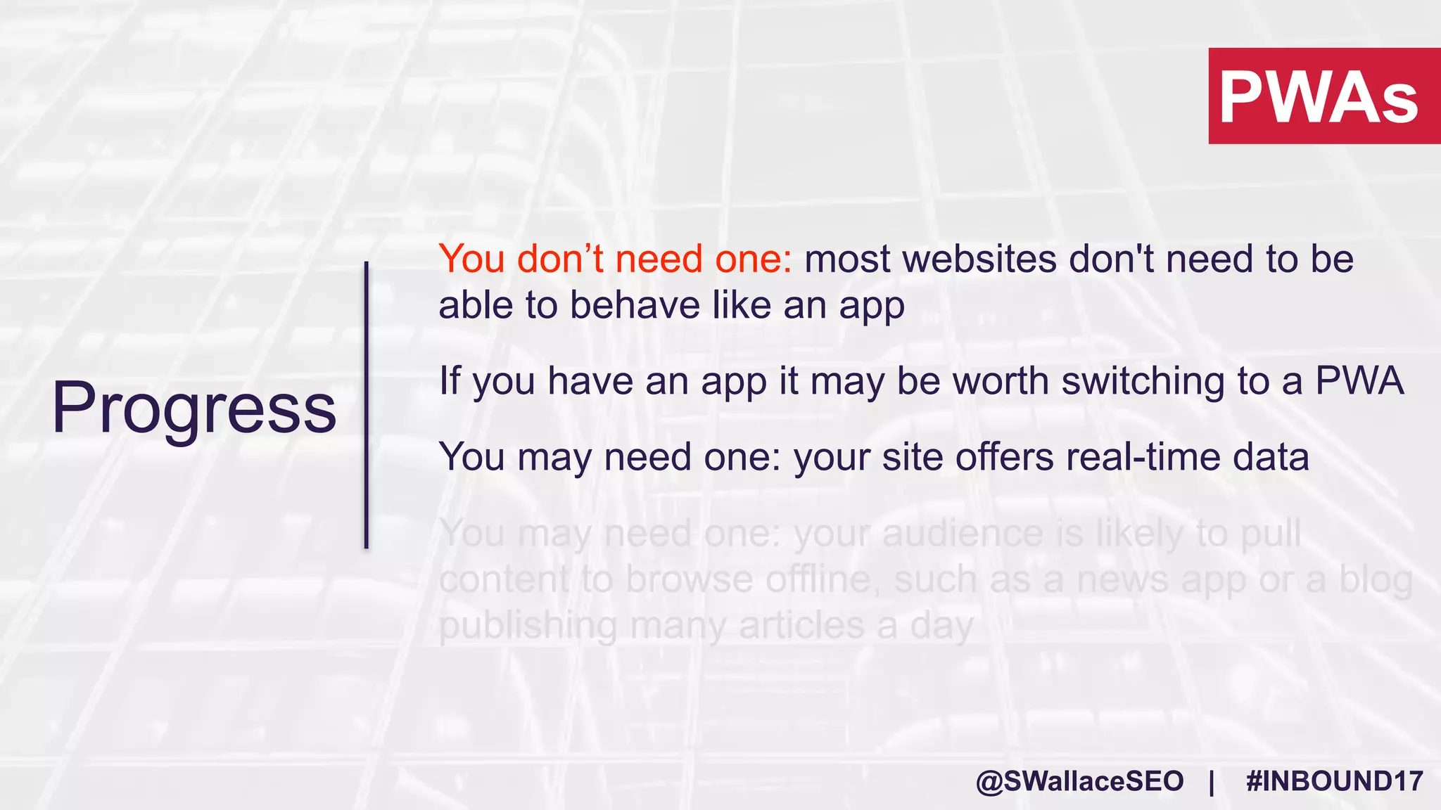 @SWallaceSEO | #INBOUND17
Progress
You don’t need one: most websites don't need to be
able to behave like an app
If you have an app it may be worth switching to a PWA
You may need one: your site offers real-time data
You may need one: your audience is likely to pull
content to browse offline, such as a news app or a blog
publishing many articles a day
PWAs
 