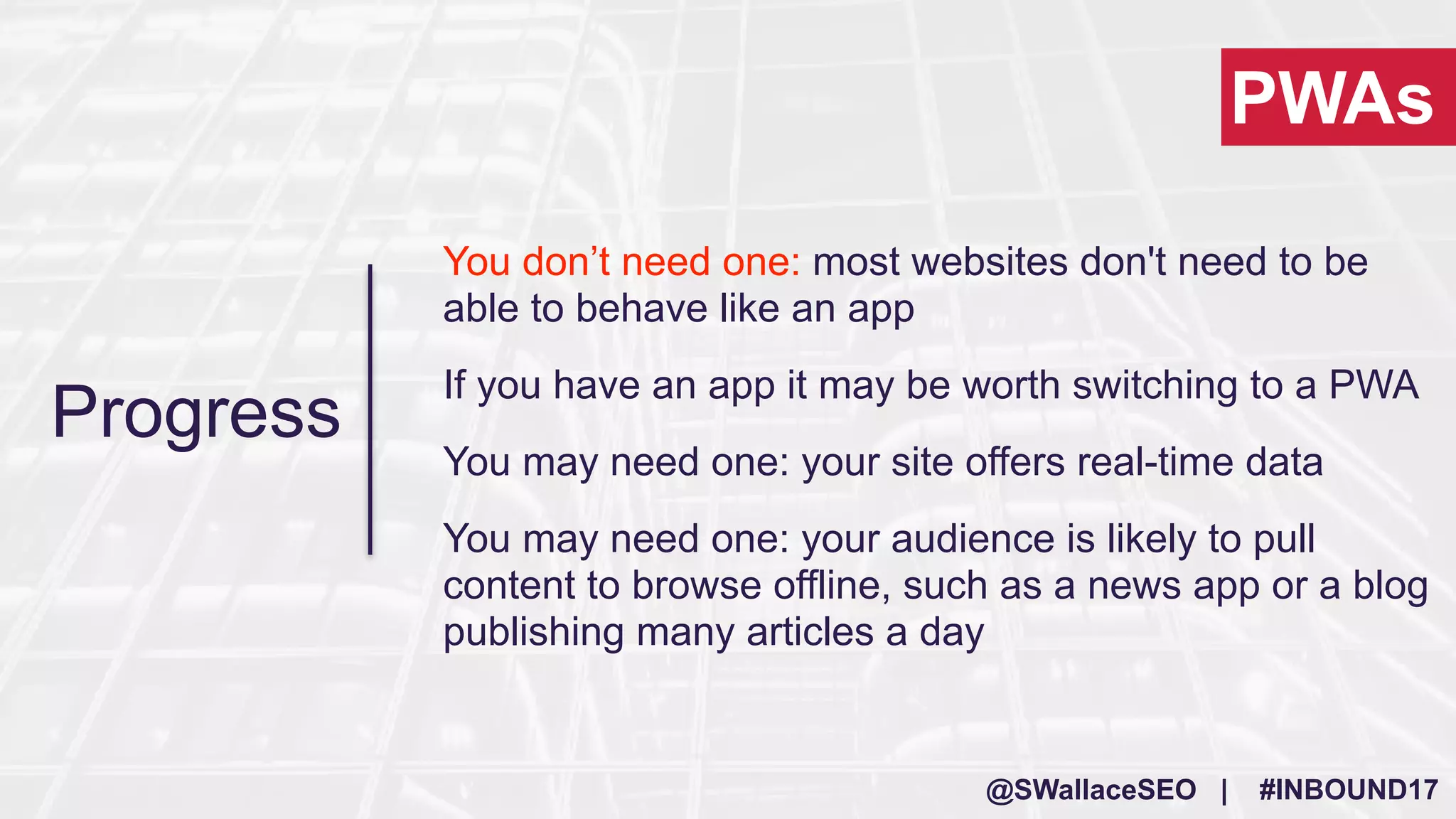 @SWallaceSEO | #INBOUND17
You don’t need one: most websites don't need to be
able to behave like an app
If you have an app it may be worth switching to a PWA
You may need one: your site offers real-time data
You may need one: your audience is likely to pull
content to browse offline, such as a news app or a blog
publishing many articles a day
PWAs
Progress
 