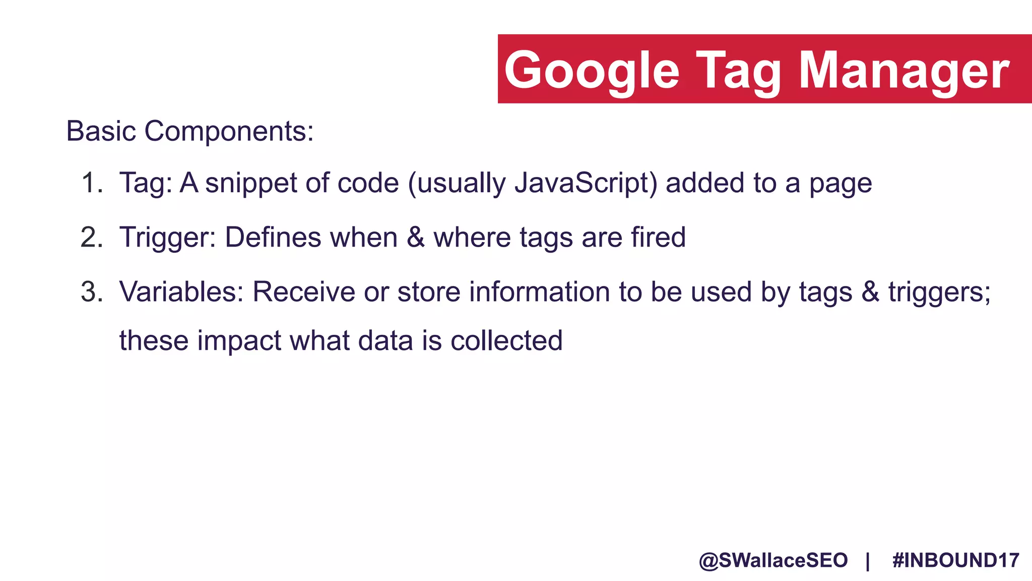 @SWallaceSEO | #INBOUND17
1. Tag: A snippet of code (usually JavaScript) added to a page
2. Trigger: Defines when & where tags are fired
3. Variables: Receive or store information to be used by tags & triggers;
these impact what data is collected
Basic Components:
Google Tag Manager
 
