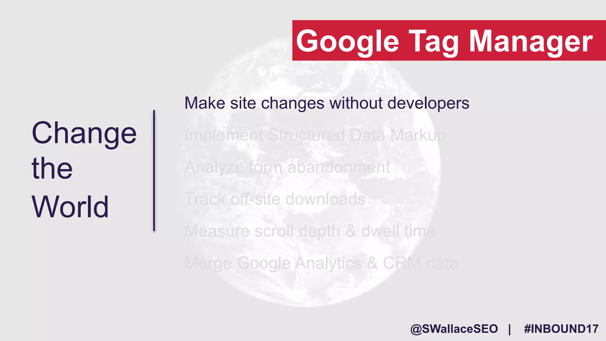 @SWallaceSEO | #INBOUND17
Make site changes without developers
Implement Structured Data Markup
Analyze form abandonment
Track off-site downloads
Measure scroll depth & dwell time
Merge Google Analytics & CRM data
Change
the
World
Google Tag Manager
 
