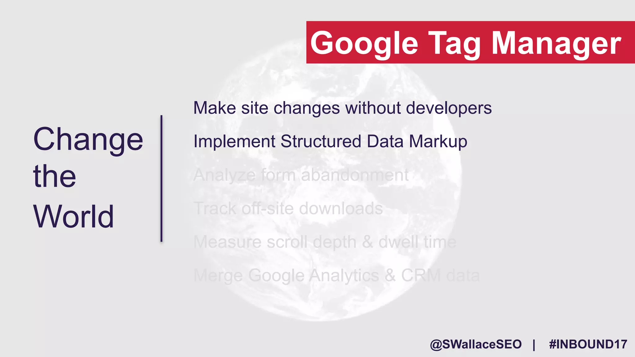 @SWallaceSEO | #INBOUND17
Make site changes without developers
Implement Structured Data Markup
Analyze form abandonment
Track off-site downloads
Measure scroll depth & dwell time
Merge Google Analytics & CRM data
Change
the
World
Google Tag Manager
 