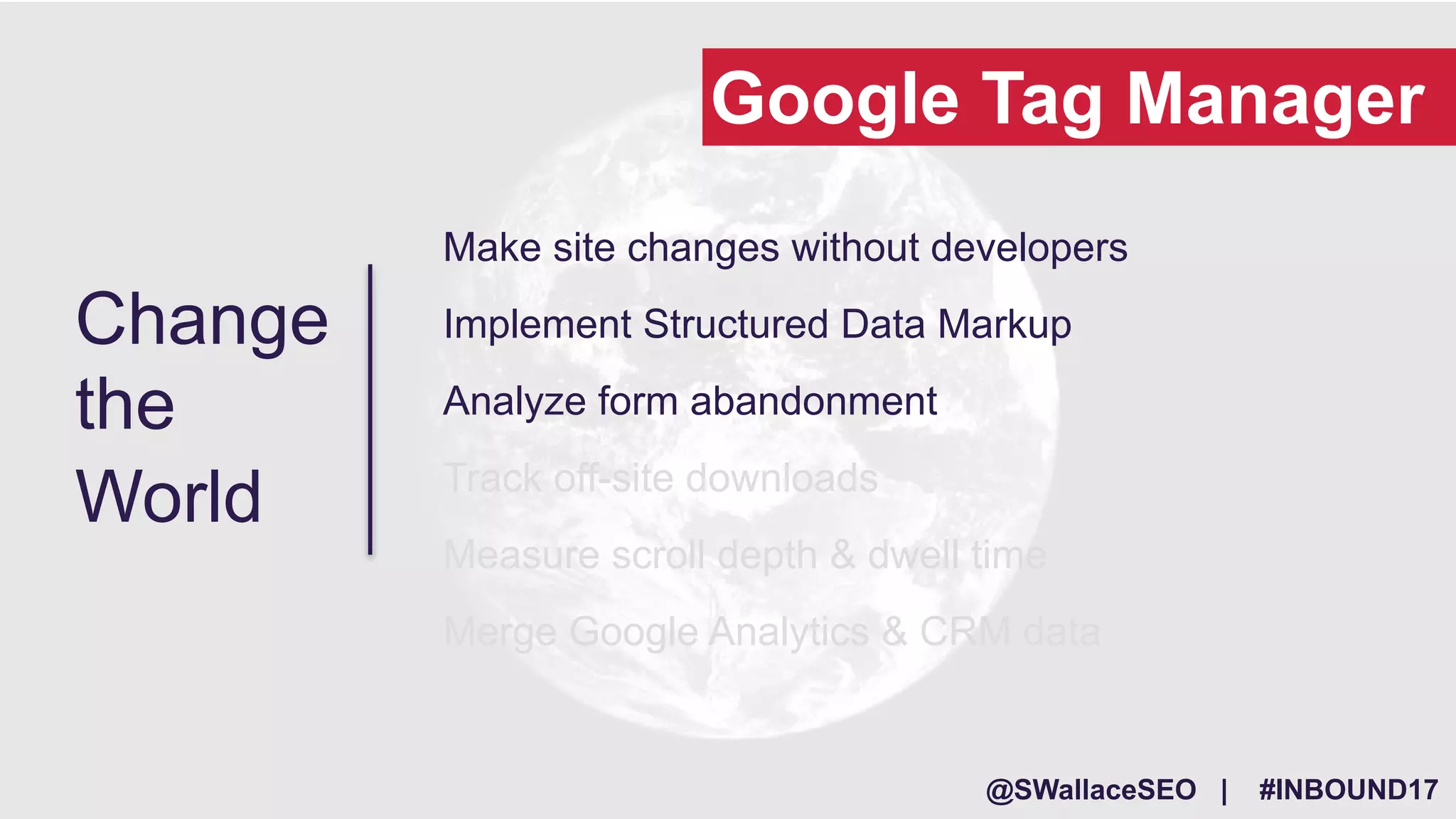 @SWallaceSEO | #INBOUND17
Make site changes without developers
Implement Structured Data Markup
Analyze form abandonment
Track off-site downloads
Measure scroll depth & dwell time
Merge Google Analytics & CRM data
Change
the
World
Google Tag Manager
 