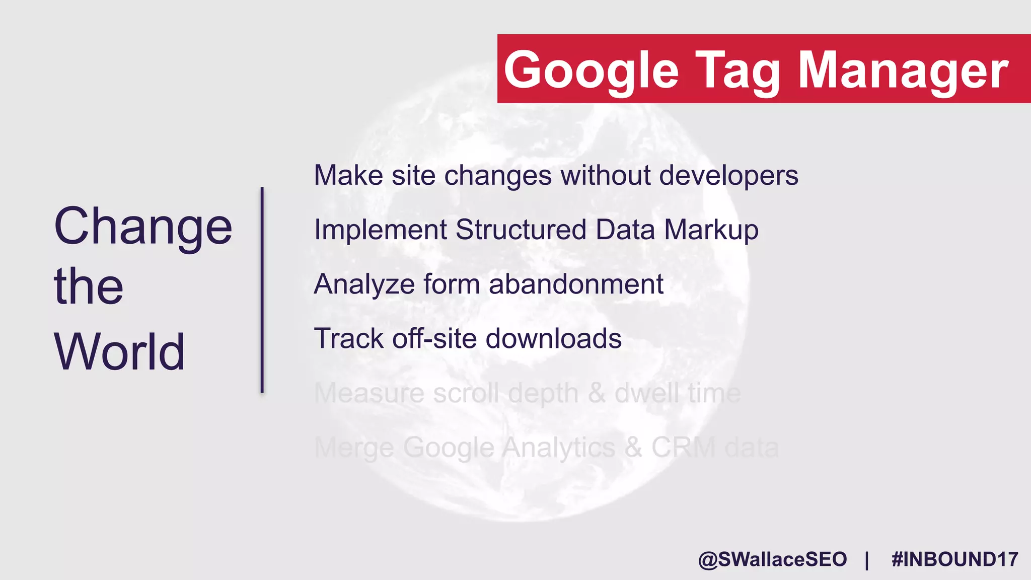 @SWallaceSEO | #INBOUND17
Make site changes without developers
Implement Structured Data Markup
Analyze form abandonment
Track off-site downloads
Measure scroll depth & dwell time
Merge Google Analytics & CRM data
Change
the
World
Google Tag Manager
 