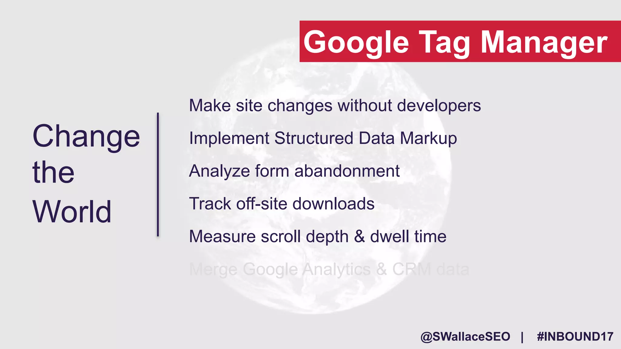@SWallaceSEO | #INBOUND17
Make site changes without developers
Implement Structured Data Markup
Analyze form abandonment
Track off-site downloads
Measure scroll depth & dwell time
Merge Google Analytics & CRM data
Change
the
World
Google Tag Manager
 