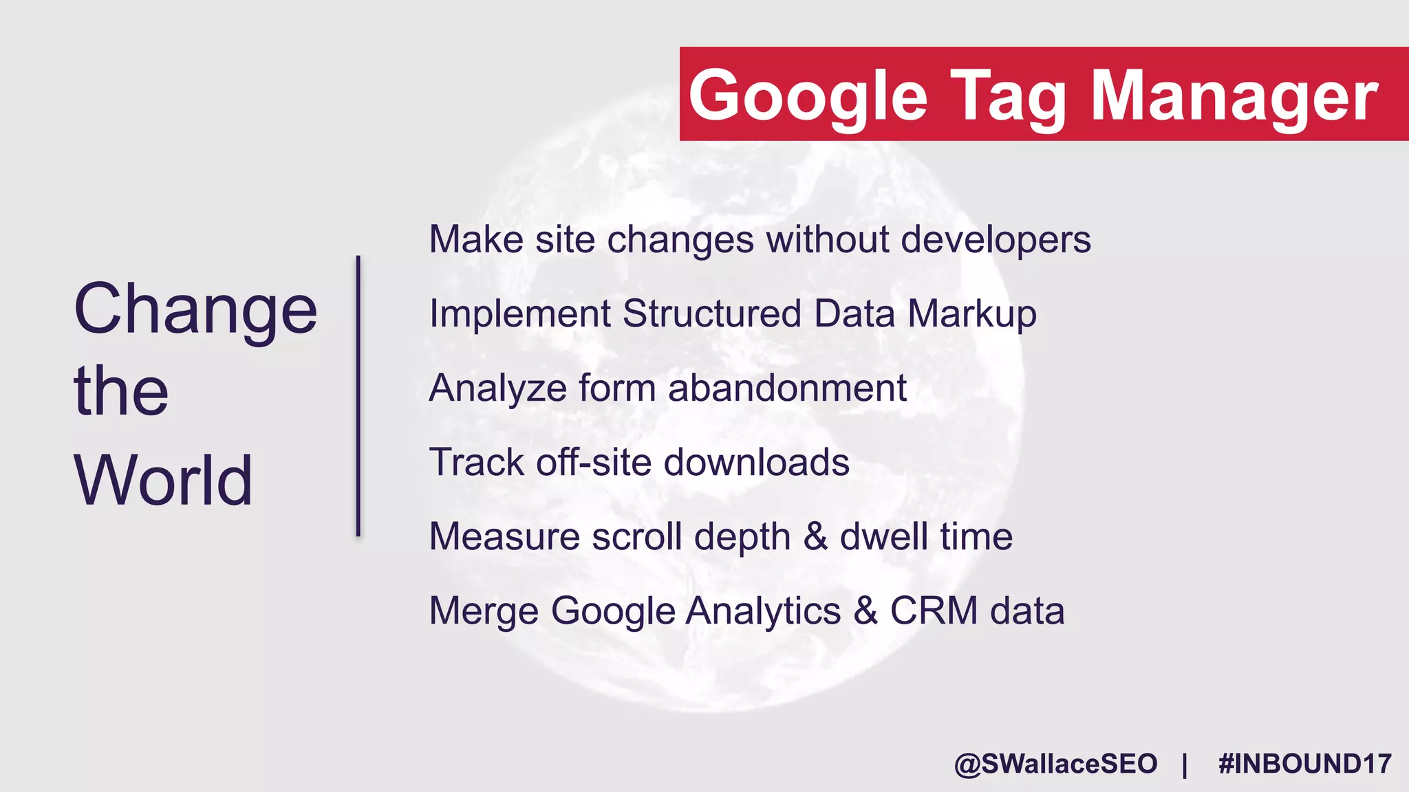 @SWallaceSEO | #INBOUND17
Make site changes without developers
Implement Structured Data Markup
Analyze form abandonment
Track off-site downloads
Measure scroll depth & dwell time
Merge Google Analytics & CRM data
Change
the
World
Google Tag Manager
 