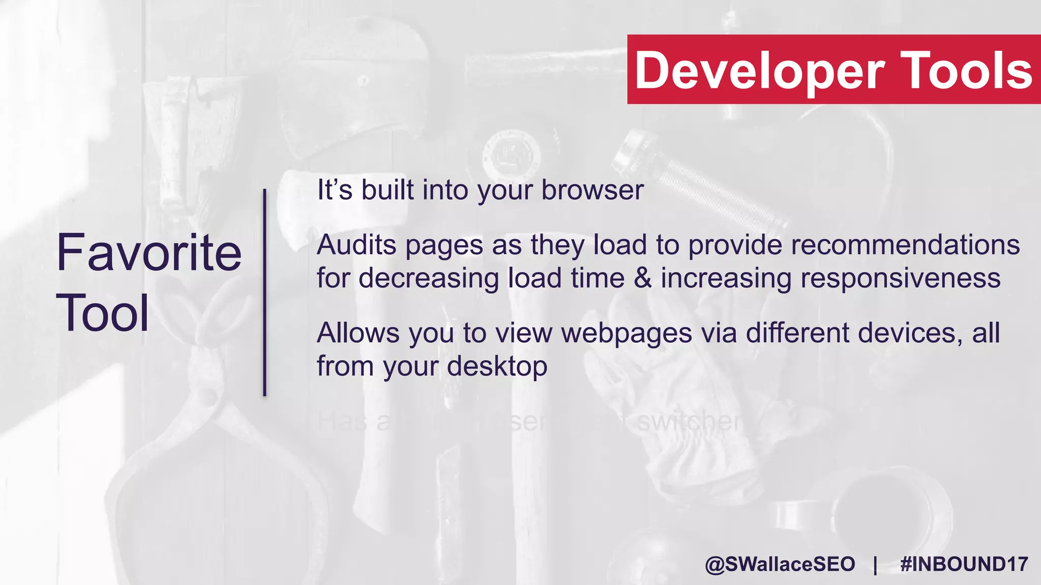 @SWallaceSEO | #INBOUND17
It’s built into your browser
Audits pages as they load to provide recommendations
for decreasing load time & increasing responsiveness
Allows you to view webpages via different devices, all
from your desktop
Has a built in user agent switcher
Developer Tools
Favorite
Tool
 