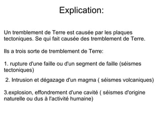 Explication: Un tremblement de Terre est causée par les plaques tectoniques. Se qui fait causée des tremblement de Terre.  Ils a trois sorte de tremblement de Terre: 1. rupture d'une faille ou d'un segment de faille (séismes tectoniques)     2. Intrusion et dégazage d'un magma ( séismes volcaniques)  3.explosion, effondrement d'une cavité ( séismes d'origine naturelle ou dus à l'activité humaine) 