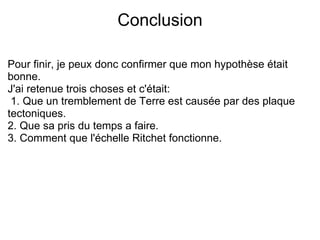 Conclusion Pour finir, je peux donc confirmer que mon hypothèse était bonne. J'ai retenue trois choses et c'était:   1. Que un tremblement de Terre est causée par des plaque tectoniques. 2. Que sa pris du temps a faire. 3. Comment que l'échelle Ritchet fonctionne. 