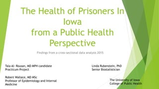 The Health of Prisoners In
Iowa
from a Public Health
Perspective
Findings from a cross-sectional data analysis 2015
1
Tala Al- Rousan, MD MPH candidate
Practicum Project
Robert Wallace, MD MSc
Professor of Epidemiology and Internal
Medicine
The University of Iowa
College of Public Health
Linda Rubenstein, PhD
Senior Biostatistician
 