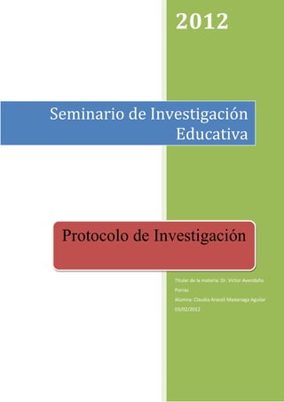 2012


Seminario de Investigación
                Educativa




 Protocolo de Investigación

                Titular de la materia: Dr. Víctor Avendaño
                Porras
                Alumna: Claudia Araceli Madariaga Aguilar
                03/02/2012
 