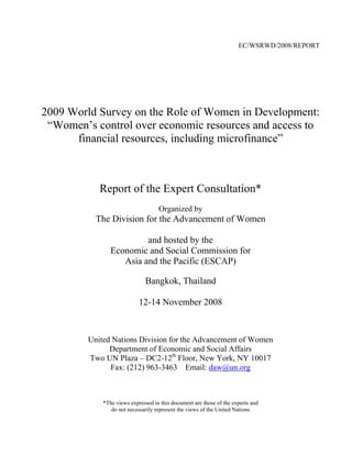 EC/WSRWD/2008/REPORT




2009 World Survey on the Role of Women in Development:
 “Women’s control over economic resources and access to
      financial resources, including microfinance”



            Report of the Expert Consultation*
                                    Organized by
           The Division for the Advancement of Women

                         and hosted by the
                Economic and Social Commission for
                   Asia and the Pacific (ESCAP)

                              Bangkok, Thailand

                            12-14 November 2008



         United Nations Division for the Advancement of Women
               Department of Economic and Social Affairs
         Two UN Plaza – DC2-12th Floor, New York, NY 10017
               Fax: (212) 963-3463 Email: daw@un.org



             *The views expressed in this document are those of the experts and
                do not necessarily represent the views of the United Nations
 