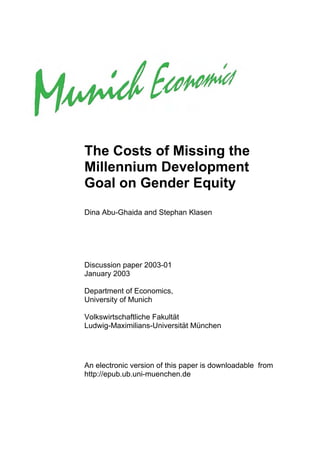 The Costs of Missing the
Millennium Development
Goal on Gender Equity
Dina Abu-Ghaida and Stephan Klasen




Discussion paper 2003-01
January 2003

Department of Economics,
University of Munich

Volkswirtschaftliche Fakultät
Ludwig-Maximilians-Universität München




An electronic version of this paper is downloadable from
http://epub.ub.uni-muenchen.de
 