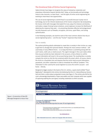 PAGE 3
Figure 1: Screenshot of Fake IRS
Message Designed to Induce Fear
The Emotional Side of Online Social Engineering
Cybercriminals have begun to recognize the value of enterprise credentials and
proprietary information beyond identity theft. Today, as functionality and technology
move to new channels, so does fraud – and the types of online social engineering are
evolving to meet these new opportunities.
The use of social engineering to commit fraud is successful because it preys not on
technology, but on the inherent weaknesses of the human component. By manipulating
the human victim with messages that exploit his trust, pique his interests and desires,
and evoke a range of strong human emotions, social engineers increase the likelihood of
obtaining the response they seek – circumventing otherwise effective technology-based
security measures such as firewalls, encryption, anti-virus, spam filters, and strong
authentication.
In the following examples, we examine some of the most common attacks that rely on
social engineering tactics – and the very “human” responses they invoke:
Fear or anxiety
The earliest phishing attacks attempted to create fear or anxiety in their victims as a way
to get them to divulge their personal details. Perhaps the most common method – still
used today in many different forms – is to imply that there is something wrong with the
user’s bank, credit card, or retail account. The urgent message in this scam states either
that unusual activity has been detected in the account, or that a failure to confirm
account information will result in the account being closed. The resulting fear or anxiety
compels the victim to click the link contained within the email, which, of course, directs
the victim to a fraudulent site and requests that the victim input account information,
passwords, and other credentials in order to remediate the artificial “problem.” This
information is then used by the social engineer to access the victim’s account – and
funds – directly.
Designed to trigger anxiety in the hearts of its U.S. victims, a spam email entitled “Fraud
Application” attempted to trick victims into believing that the U.S. Internal Revenue Service
had sent them a notice about unreported income (see Figure 1). The victims who fell for this
scam unknowingly downloaded a Trojan executable onto their computer which was capable
of capturing anything the user typed, including credentials to online accounts.
 