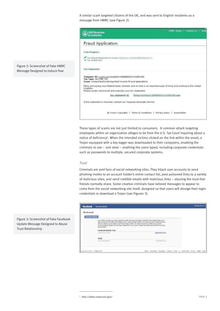 PAGE 4
A similar scam targeted citizens of the UK, and was sent to English residents as a
message from HMRC (see Figure 2).
These types of scams are not just limited to consumers. A common attack targeting
employees within an organization alleges to be from the U.S. Tax Court inquiring about a
notice of deficiency4
. When the intended victims clicked on the link within the email, a
Trojan equipped with a key logger was downloaded to their computers, enabling the
criminals to see – and steal – anything the users typed, including corporate credentials
such as passwords to multiple, secured corporate systems.
Trust
Criminals are avid fans of social networking sites. They hijack user accounts to send
phishing invites to an account holder’s entire contact list, post poisoned links to a variety
of malicious sites, and send credible emails with malicious links – abusing the trust that
friends normally share. Some creative criminals have tailored messages to appear to
come from the social networking site itself, designed so that users will divulge their login
credentials or download a Trojan (see Figures 3).
4
http://www.ustaxcourt.gov/
Figure 2: Screenshot of Fake HMRC
Message Designed to Induce Fear
Figure 3: Screenshot of Fake Facebook
Update Message Designed to Abuse
Trust Relationship
 