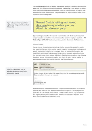 PAGE 5
Social networking sites are the least of one’s worries when you consider a spear phishing
email sent to a contact list inside a military base. The message called readers to confirm
their attendance of the General’s retirement party. The consequence of clicking the link?
An immediate Trojan download that compromised the PC, the user’s data, and all future
communications (see Figure 6).
Spear phishing scams affect the corporate environment as well. Would you have opened
and/or forwarded an email from human resources that contained employee salaries in a PDF
file (see Figure 5)? The PDF attachment, of course, was the clever cloak of a Trojan horse.
Human Interest
Human interest stories invoke an emotional reaction because they are stories people
can relate to. Often part of the evening news or magazine features, these stories present
people or situations that drive our curiosity or desire for additional information. Not
surprisingly, online social engineers use human interest stories to lure victims. One of
the more successful scams was the (fake) story of Michael Jackson’s death that allegedly
contained “secret” information for readers (see Figure 6). Notice that the link has an
executable extension – yet another direct link to a Trojan download.
Criminals also lure victims with interesting current-event stories featured on fraudulent
websites that mimic the look of well-known entities. In Figure 7, a social engineer has
replicated the CNN website which features a link to a video on Gaza City. Recipients of
the original phishing email that led to this site who clicked to watch the video would
have downloaded malware to their machines.
Figure 4: Screenshot of Spear Phish-
ing Message Designed to Abuse Trust
Relationship
Figure 5: Screenshot of Fake HR
Message Designed to Abuse Trust
Relationship at Work
 