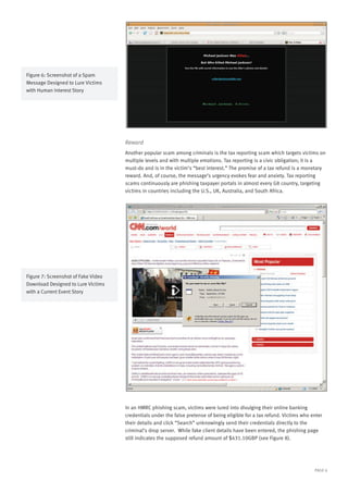 PAGE 6
Reward
Another popular scam among criminals is the tax reporting scam which targets victims on
multiple levels and with multiple emotions. Tax reporting is a civic obligation; it is a
must-do and is in the victim’s “best interest.” The promise of a tax refund is a monetary
reward. And, of course, the message’s urgency evokes fear and anxiety. Tax reporting
scams continuously are phishing taxpayer portals in almost every G8 country, targeting
victims in countries including the U.S., UK, Australia, and South Africa.
In an HMRC phishing scam, victims were lured into divulging their online banking
credentials under the false pretense of being eligible for a tax refund. Victims who enter
their details and click “Search” unknowingly send their credentials directly to the
criminal’s drop server. While fake client details have been entered, the phishing page
still indicates the supposed refund amount of $431.10GBP (see Figure 8).
Figure 6: Screenshot of a Spam
Message Designed to Lure Victims
with Human Interest Story
Figure 7: Screenshot of Fake Video
Download Designed to Lure Victims
with a Current Event Story
 